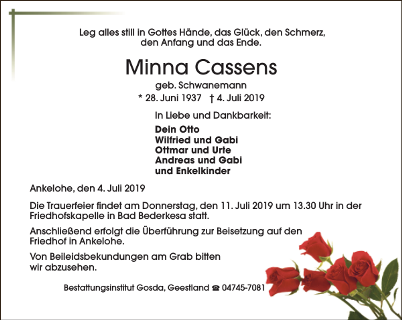<p>Leg alles still in Gottes Hände, das Glück, den Schmerz,<br />den Anfang und das Ende.</p><p>Minna Cassens<br />geb. Schwanemann<br />* 28. Juni 1937 † 4. Juli 2019</p><p>In Liebe und Dankbarkeit:<br />Dein Otto<br />Wilfried und Gabi<br />Ottmar und Urte<br />Andreas und Gabi<br />und Enkelkinder<br />Ankelohe, den 4. Juli 2019<br />Die Trauerfeier findet am Donnerstag, den 11. Juli 2019 um 13.30 Uhr in der<br />Friedhofskapelle in Bad Bederkesa statt.<br />Anschließend erfolgt die Überführung zur Beisetzung auf den<br />Friedhof in Ankelohe.<br />Von Beileidsbekundungen am Grab bitten<br />wir abzusehen.<br />Bestattungsinstitut Gosda, Geestland S 04745-7081</p>