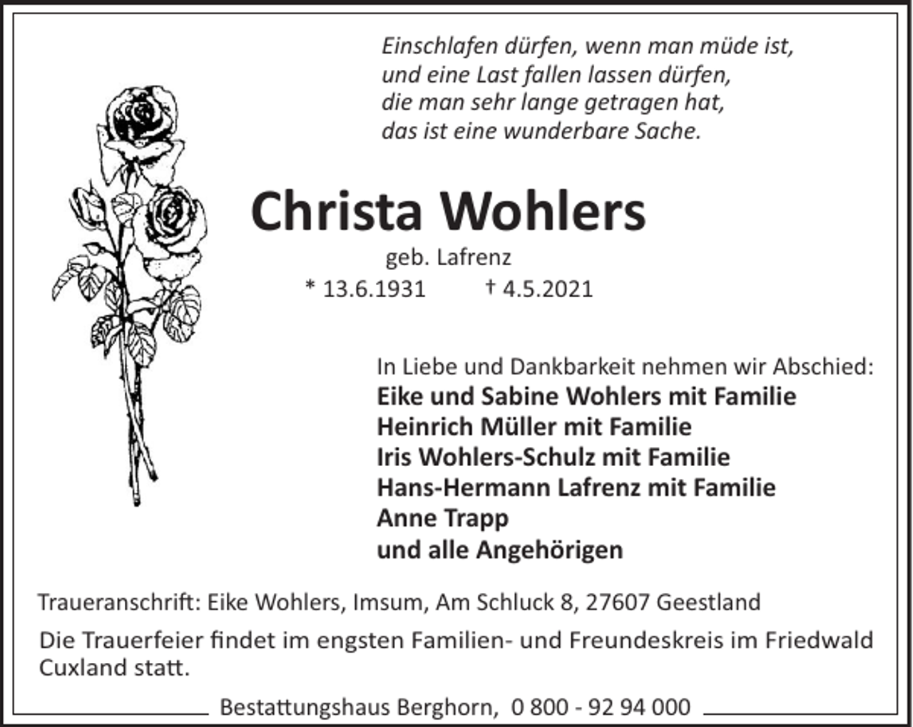 <p>Einschlafen dürfen, wenn man müde ist,<br />und eine Last fallen lassen dürfen,<br />die man sehr lange getragen hat,<br />das ist eine wunderbare Sache.</p><p>Christa Wohlers<br />geb. Lafrenz<br />* 13.6.1931<br />† 4.5.2021<br />In Liebe und Dankbarkeit nehmen wir Abschied:</p><p>Eike und Sabine Wohlers mit Familie<br />Heinrich Müller mit Familie<br />Iris Wohlers-Schulz mit Familie<br />Hans-Hermann Lafrenz mit Familie<br />Anne Trapp<br />und alle Angehörigen<br />Traueranschri": Eike Wohlers, Imsum, Am Schluck 8, 27607 Geestland<br />Die Trauerfeier ﬁndet im engsten Familien- und Freundeskreis im Friedwald<br />Cuxland sta#.<br />Besta#ungshaus Berghorn, 0 800 - 92 94 000</p>