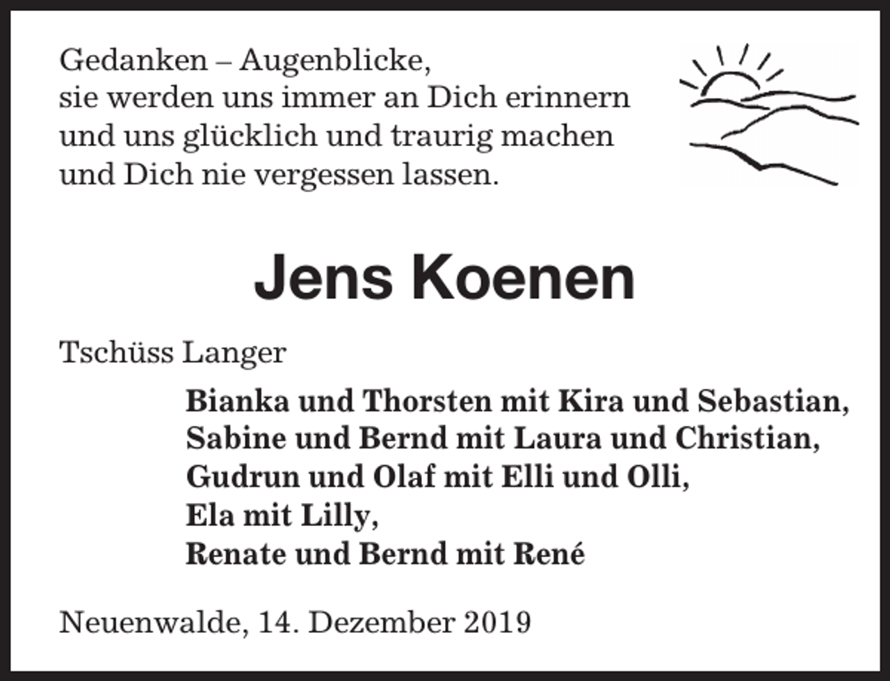 <p>Gedanken – Augenblicke,<br />sie werden uns immer an Dich erinnern<br />und uns glücklich und traurig machen<br />und Dich nie vergessen lassen.</p><p>Jens Koenen<br />Tschüss Langer<br />Bianka und Thorsten mit Kira und Sebastian,<br />Sabine und Bernd mit Laura und Christian,<br />Gudrun und Olaf mit Elli und Olli,<br />Ela mit Lilly,<br />Renate und Bernd mit René<br />Neuenwalde, 14. Dezember 2019</p>