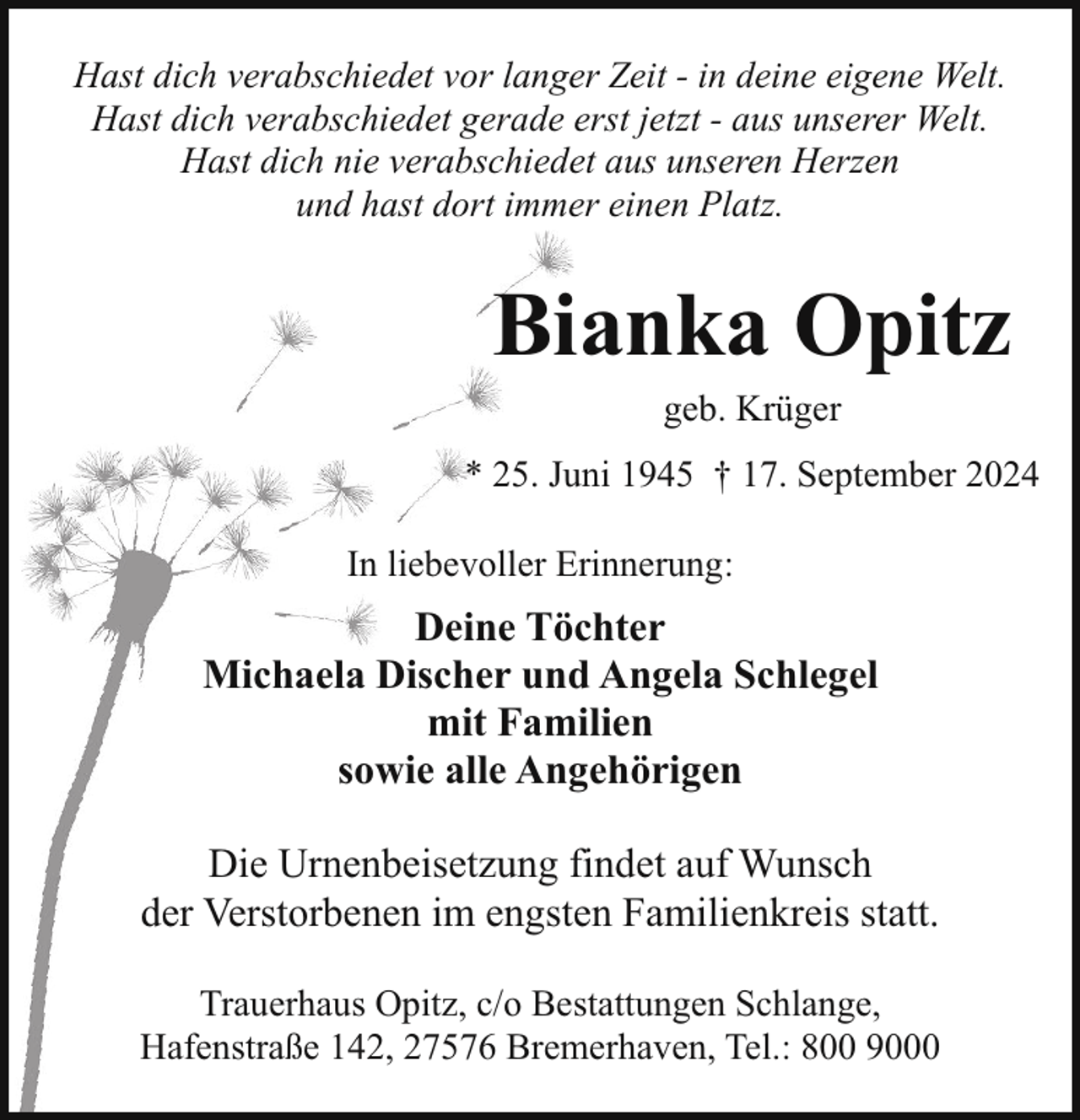 <p>Hast dich verabschiedet vor langer Zeit - in deine eigene Welt.<br />Hast dich verabschiedet gerade erst jetzt - aus unserer Welt.<br />Hast dich nie verabschiedet aus unseren Herzen<br />und hast dort immer einen Platz.</p><p>Bianka Opitz<br />geb. Krüger</p><p>* 25. Juni 1945 † 17. September 2024<br />In liebevoller Erinnerung:</p><p>Deine Töchter<br />Michaela Discher und Angela Schlegel<br />mit Familien<br />sowie alle Angehörigen<br />Die Urnenbeisetzung findet auf Wunsch<br />der Verstorbenen im engsten Familienkreis statt.<br />Trauerhaus Opitz, c/o Bestattungen Schlange,<br />Hafenstraße 142, 27576 Bremerhaven, Tel.: 800 9000</p>