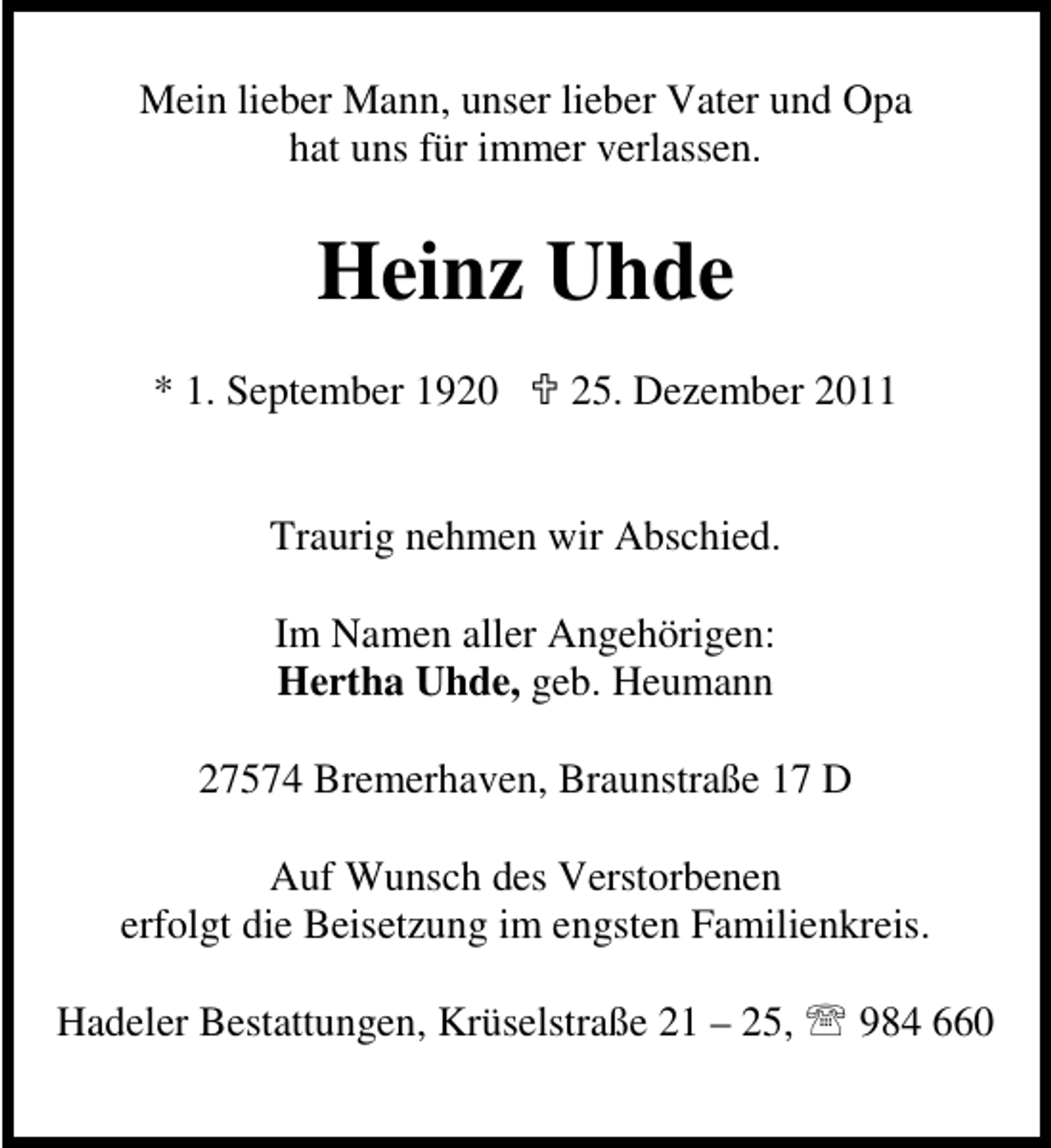 <p>Mein lieber Mann, unser lieber Vater und Opa<br />hat uns für immer verlassen.</p><p>Heinz Uhde<br />* 1. September 1920</p><p>25. Dezember 2011</p><p>Traurig nehmen wir Abschied.<br />Im Namen aller Angehörigen:<br />Hertha Uhde, geb. Heumann<br />27574 Bremerhaven, Braunstraße 17 D<br />Auf Wunsch des Verstorbenen<br />erfolgt die Beisetzung im engsten Familienkreis.<br />Hadeler Bestattungen, Krüselstraße 21 – 25, 984 660</p>