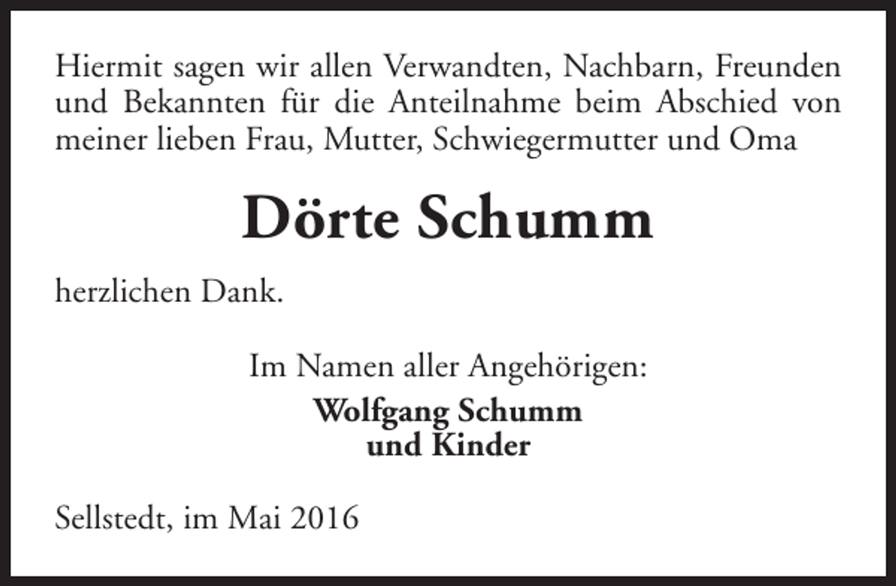 <p>Hiermit sagen wir allen Verwandten, Nachbarn, Freunden<br />und Bekannten für die Anteilnahme beim Abschied von<br />meiner lieben Frau, Mutter, Schwiegermutter und Oma</p><p>Dörte Schumm<br />herzlichen Dank.<br />Im Namen aller Angehörigen:<br />Wolfgang Schumm<br />und Kinder<br />Sellstedt, im Mai 2016</p>