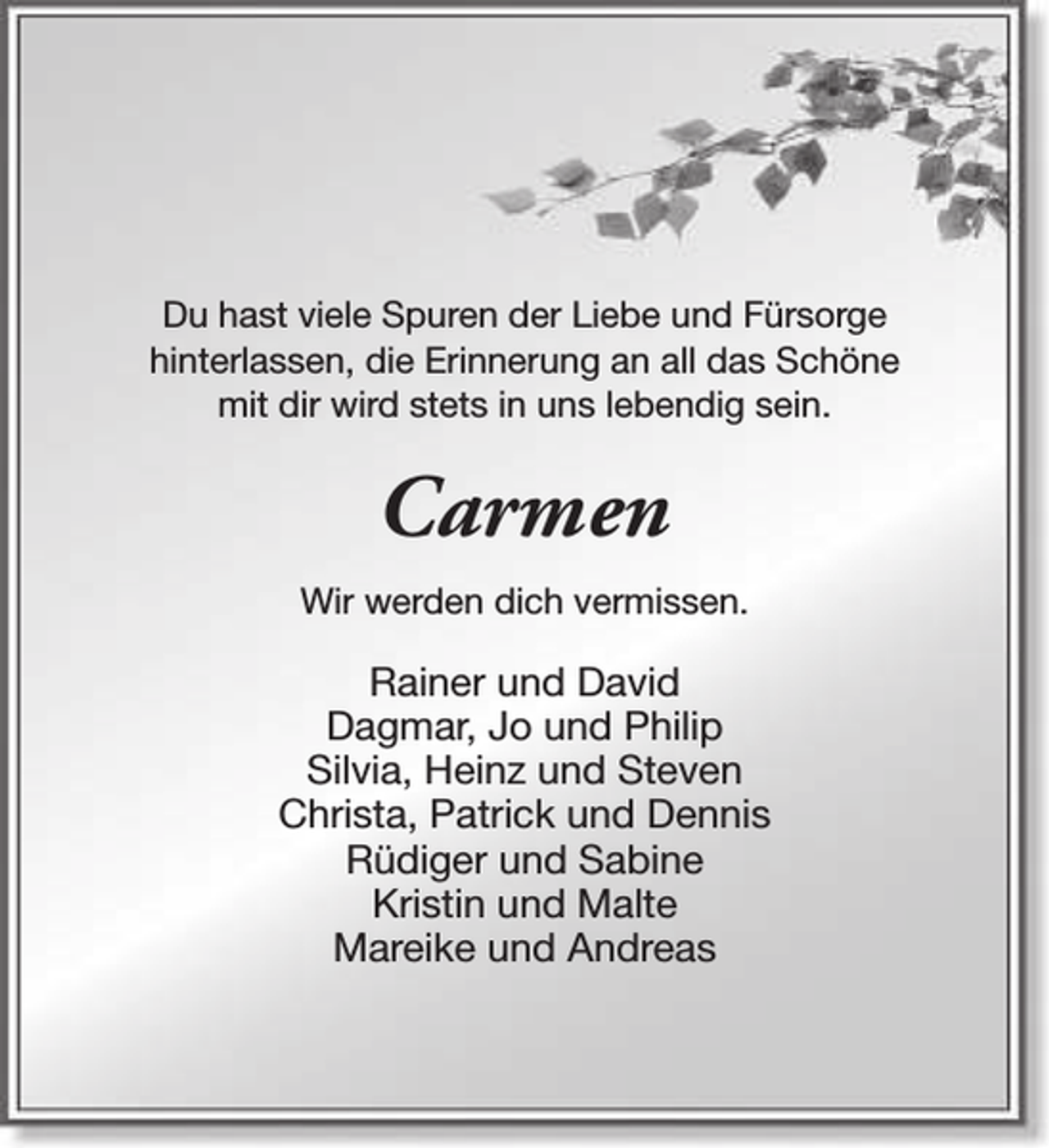 <p>Du hast viele Spuren der Liebe und Fürsorge<br />hinterlassen, die Erinnerung an all das Schöne<br />mit dir wird stets in uns lebendig sein.</p><p>Carmen<br />Wir werden dich vermissen.</p><p>Rainer und David<br />Dagmar, Jo und Philip<br />Silvia, Heinz und Steven<br />Christa, Patrick und Dennis<br />Rüdiger und Sabine<br />Kristin und Malte<br />Mareike und Andreas</p>