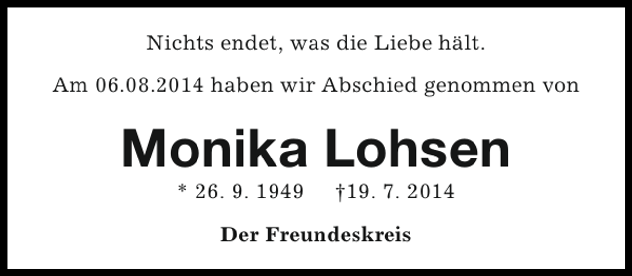 <p>Nichts endet, was die Liebe hält.<br />Am 06.08.2014 haben wir Abschied genommen von</p><p>Monika Lohsen<br />* 26. 9. 1949</p><p>†19. 7. 2014</p><p>Der Freundeskreis</p>