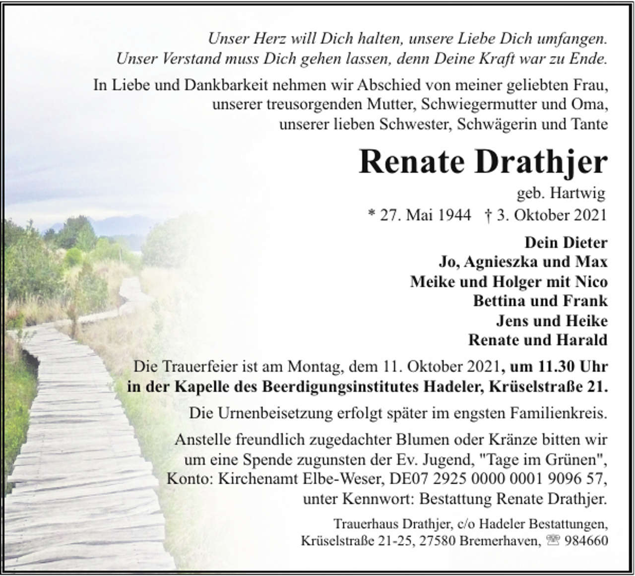 <p>Unser Herz will Dich halten, unsere Liebe Dich umfangen.<br />Unser Verstand muss Dich gehen lassen, denn Deine Kraft war zu Ende.<br />In Liebe und Dankbarkeit nehmen wir Abschied von meiner geliebten Frau,<br />unserer treusorgenden Mutter, Schwiegermutter und Oma,<br />unserer lieben Schwester, Schwägerin und Tante</p><p>Renate Drathjer<br />geb. Hartwig<br />* 27. Mai 1944 † 3. Oktober 2021</p><p>Dein Dieter<br />Jo, Agnieszka und Max<br />Meike und Holger mit Nico<br />Bettina und Frank<br />Jens und Heike<br />Renate und Harald<br />Die Trauerfeier ist am Montag, dem 11. Oktober 2021, um 11.30 Uhr<br />in der Kapelle des Beerdigungsinstitutes Hadeler, Krüselstraße 21.<br />Die Urnenbeisetzung erfolgt später im engsten Familienkreis.<br />Anstelle freundlich zugedachter Blumen oder Kränze bitten wir<br />um eine Spende zugunsten der Ev. Jugend, "Tage im Grünen",<br />Konto: Kirchenamt Elbe-Weser, DE07 2925 01 9096 57,<br />unter Kennwort: Bestattung Renate Drathjer.<br />Trauerhaus Drathjer, c/o Hadeler Bestattungen,<br />Krüselstraße 21-25, 27580 Bremerhaven, ' 984660</p>
