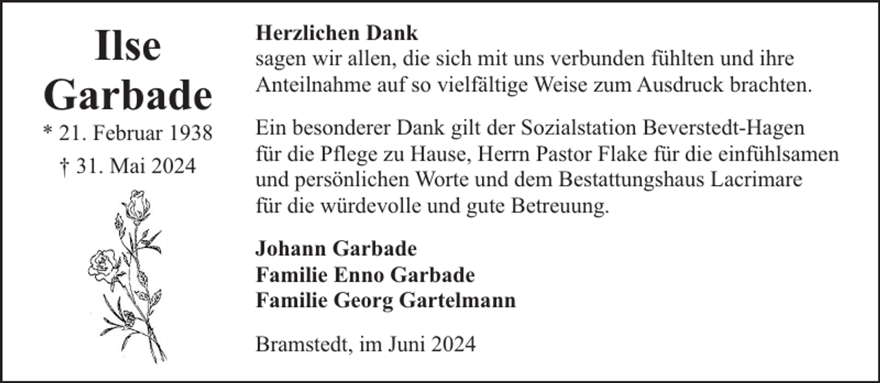 <p>Ilse<br />Garbade</p><p>* 21. Februar 1938<br />† 31. Mai 2024</p><p>Herzlichen Dank<br />sagen wir allen, die sich mit uns verbunden fühlten und ihre<br />Anteilnahme auf so vielfältige Weise zum Ausdruck brachten.<br />Ein besonderer Dank gilt der Sozialstation Beverstedt-Hagen<br />für die Pflege zu Hause, Herrn Pastor Flake für die einfühlsamen<br />und persönlichen Worte und dem Bestattungshaus Lacrimare<br />für die würdevolle und gute Betreuung.<br />Johann Garbade<br />Familie Enno Garbade<br />Familie Georg Gartelmann<br />Bramstedt, im Juni 2024</p>