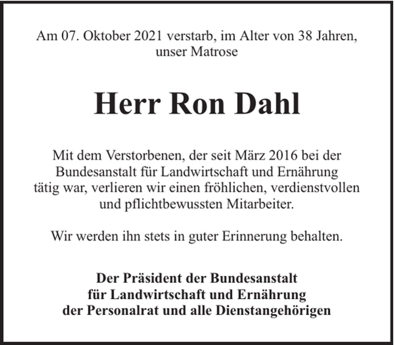 <p>Am 07. Oktober 2021 verstarb, im Alter von 38 Jahren,<br />unser Matrose</p><p>Herr Ron Dahl<br />Mit dem Verstorbenen, der seit März 2016 bei der<br />Bundesanstalt für Landwirtschaft und Ernährung<br />tätig war, verlieren wir einen fröhlichen, verdienstvollen<br />und pflichtbewussten Mitarbeiter.<br />Wir werden ihn stets in guter Erinnerung behalten.<br />Der Präsident der Bundesanstalt<br />für Landwirtschaft und Ernährung<br />der Personalrat und alle Dienstangehörigen</p>