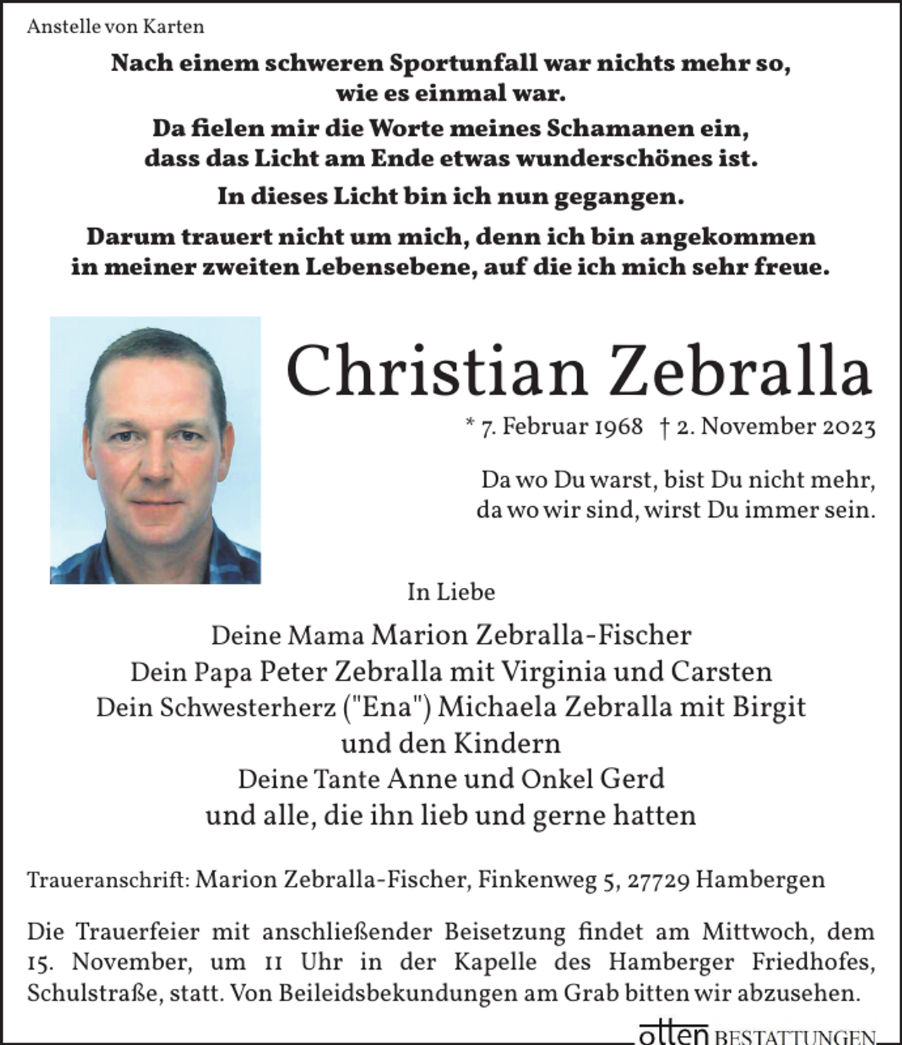 <p>Anstelle von Karten</p><p>Nach einem schweren Sportunfall war nichts mehr so,<br />wie es einmal war.<br />Da ﬁelen mir die Worte meines Schamanen ein,<br />dass das Licht am Ende etwas wunderschönes ist.<br />In dieses Licht bin ich nun gegangen.<br />Darum trauert nicht um mich, denn ich bin angekommen<br />in meiner zweiten Lebensebene, auf die ich mich sehr freue.</p><p>Christian Zebralla</p><p>* 7. Februar 1968 † 2. November 2023<br />Da wo Du warst, bist Du nicht mehr,<br />da wo wir sind, wirst Du immer sein.</p><p>In Liebe</p><p>Deine Mama Marion Zebralla-Fischer<br />Dein Papa Peter Zebralla mit Virginia und Carsten<br />Dein Schwesterherz ("Ena") Michaela Zebralla mit Birgit</p><p>und den Kindern<br />Deine Tante Anne und Onkel Gerd<br />und alle, die ihn lieb und gerne hatten</p><p>Traueranschri�: Marion Zebralla-Fischer, Finkenweg 5, 27729 Hambergen</p><p>Die Trauerfeier mit anschließender Beisetzung ﬁndet am Mittwoch, dem<br />15. November, um 11 Uhr in der Kapelle des Hamberger Friedhofes,<br />Schulstraße, statt. Von Beileidsbekundungen am Grab bitten wir abzusehen.</p>