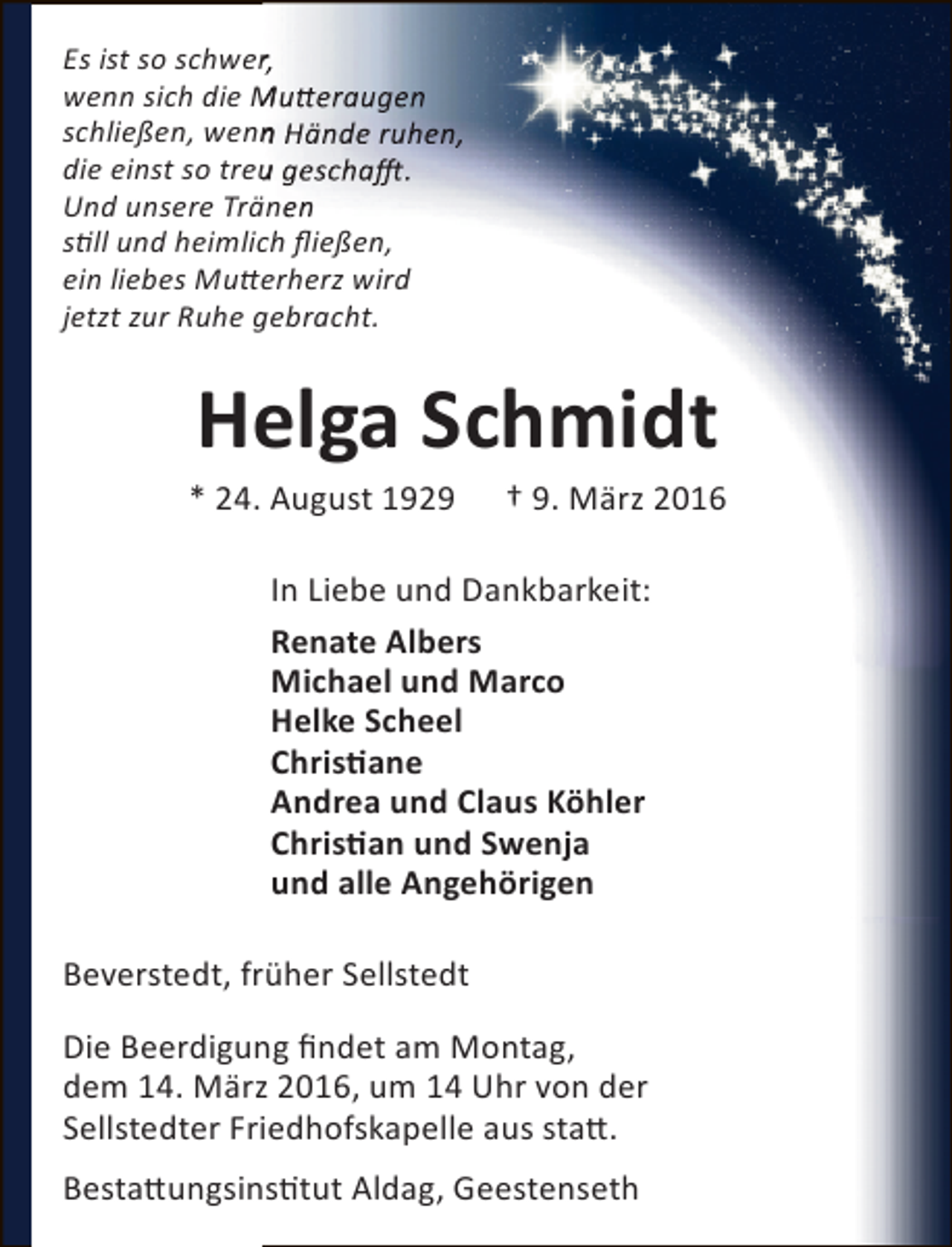 <p>Es ist so schwer,<br />r<br />wenn sich die Mutteraugen<br />schließen, wenn Hände ruhen,<br />n<br />die einst so treu geschafft.<br />u<br />Und unsere Tränen<br />still und heimlich fließen,<br />ein liebes Mutterherz wird<br />jetzt zur Ruhe gebracht.</p><p>Helga Schmidt</p><p>* 24. August 1929</p><p>† 9. März 2016</p><p>In Liebe und Dankbarkeit:<br />Renate Albers<br />Michael und Marco<br />Helke Scheel<br />Christiane<br />Andrea und Claus Köhler<br />Christian und Swenja<br />und alle Angehörigen<br />Beverstedt, früher Sellstedt<br />Die Beerdigung findet am Montag,<br />dem 14. März 2016, um 14 Uhr von der<br />Sellstedter Friedhofskapelle aus statt.<br />Bestattungsinstitut Aldag, Geestenseth</p>