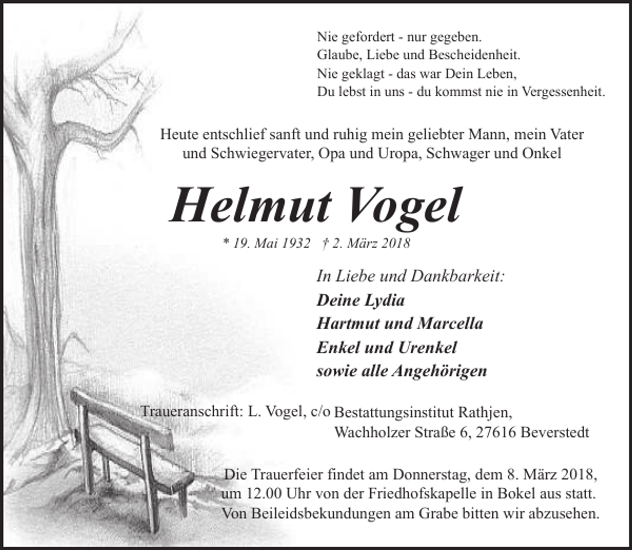 <p>Nie gefordert - nur gegeben.<br />Glaube, Liebe und Bescheidenheit.<br />Nie geklagt - das war Dein Leben,<br />Du lebst in uns - du kommst nie in Vergessenheit.</p><p>Heute entschlief sanft und ruhig mein geliebter Mann, mein Vater<br />und Schwiegervater, Opa und Uropa, Schwager und Onkel</p><p>Helmut Vogel<br />* 19. Mai 1932 † 2. März 2018</p><p>In Liebe und Dankbarkeit:<br />Deine Lydia<br />Hartmut und Marcella<br />Enkel und Urenkel<br />sowie alle Angehörigen<br />Traueranschrift: L. Vogel, c/o Bestattungsinstitut Rathjen,<br />Wachholzer Straße 6, 27616 Beverstedt<br />Die Trauerfeier findet am Donnerstag, dem 8. März 2018,<br />um 12.00 Uhr von der Friedhofskapelle in Bokel aus statt.<br />Von Beileidsbekundungen am Grabe bitten wir abzusehen.</p>
