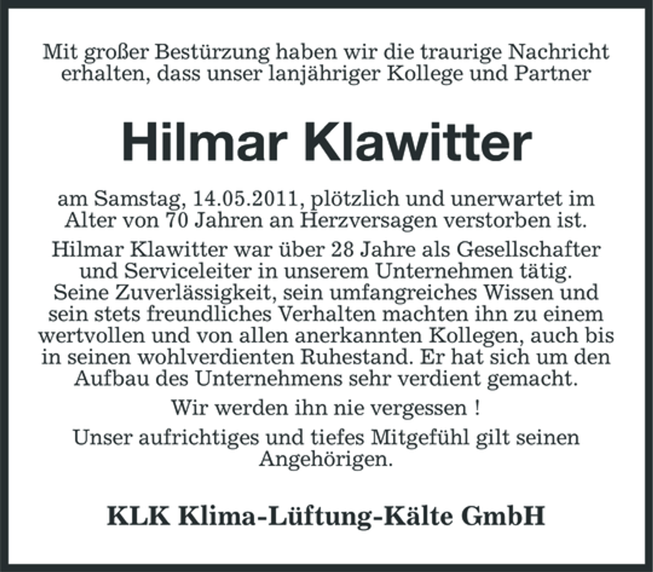 <p>Mit großer Bestürzung haben wir die traurige Nachricht erhalten, dass unser lanjähriger Kollege und Partner</p><p>Hilmar Klawitter<br />am Samstag, 14.05.2011, plötzlich und unerwartet im Alter von 70 Jahren an Herzversagen verstorben ist. Hilmar Klawitter war über 28 Jahre als Gesellschafter und Serviceleiter in unserem Unternehmen tätig. Seine Zuverlässigkeit, sein umfangreiches Wissen und sein stets freundliches Verhalten machten ihn zu einem wertvollen und von allen anerkannten Kollegen, auch bis in seinen wohlverdienten Ruhestand. Er hat sich um den Aufbau des Unternehmens sehr verdient gemacht. Wir werden ihn nie vergessen ! Unser aufrichtiges und tiefes Mitgefühl gilt seinen Angehörigen.</p><p>KLK Klima-Lüftung-Kälte GmbH</p>