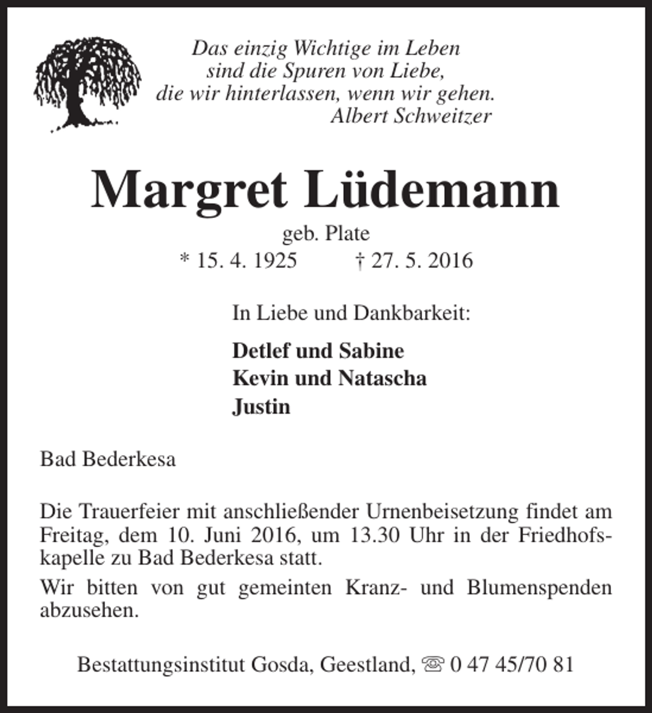<p>Das einzig Wichtige im Leben<br />sind die Spuren von Liebe,<br />die wir hinterlassen, wenn wir gehen.<br />Albert Schweitzer</p><p>Margret Lüdemann<br />geb. Plate<br />* 15. 4. 1925<br />† 27. 5. 2016<br />In Liebe und Dankbarkeit:<br />Detlef und Sabine<br />Kevin und Natascha<br />Justin<br />Bad Bederkesa<br />Die Trauerfeier mit anschließender Urnenbeisetzung findet am<br />Freitag, dem 10. Juni 2016, um 13.30 Uhr in der Friedhofskapelle zu Bad Bederkesa statt.<br />Wir bitten von gut gemeinten Kranz- und Blumenspenden<br />abzusehen.<br />Bestattungsinstitut Gosda, Geestland, s 0 47 45/70 81</p>