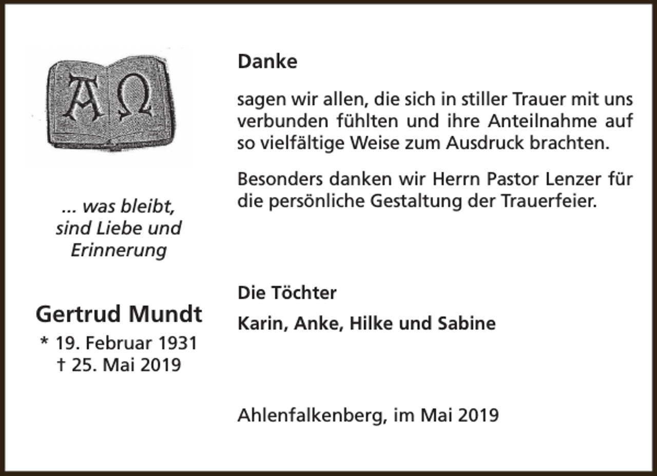 <p>Danke<br />sagen wir allen, die sich in stiller Trauer mit uns<br />verbunden fühlten und ihre Anteilnahme auf<br />so vielfältige Weise zum Ausdruck brachten.<br />... was bleibt,<br />sind Liebe und<br />Erinnerung</p><p>Gertrud Mundt<br />* 19. Februar 1931<br />† 25. Mai 2019</p><p>Besonders danken wir Herrn Pastor Lenzer für<br />die persönliche Gestaltung der Trauerfeier.</p><p>Die Töchter<br />Karin, Anke, Hilke und Sabine</p><p>Ahlenfalkenberg, im Mai 2019</p>