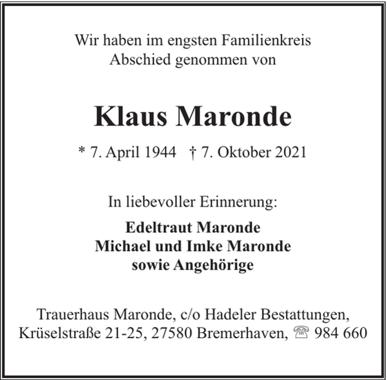 <p>Wir haben im engsten Familienkreis<br />Abschied genommen von</p><p>Klaus Maronde<br />* 7. April 1944 † 7. Oktober 2021<br />In liebevoller Erinnerung:<br />Edeltraut Maronde<br />Michael und Imke Maronde<br />sowie Angehörige<br />Trauerhaus Maronde, c/o Hadeler Bestattungen,<br />Krüselstraße 21-25, 27580 Bremerhaven, ' 984 660</p>