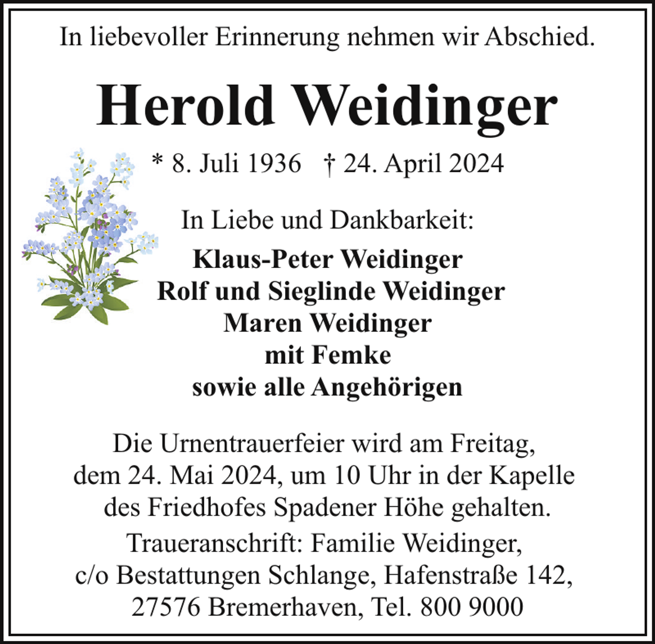 <p>In liebevoller Erinnerung nehmen wir Abschied.</p>
<p>Herold Weidinger<br />* 8. Juli 1936 † 24. April 2024</p>
<p>In Liebe und Dankbarkeit:<br />Klaus-Peter Weidinger<br />Rolf und Sieglinde Weidinger<br />R<br />Maren Weidinger<br />mit Femke<br />sowie alle Angehörigen<br />Die Urnentrauerfeier wird am Freitag,<br />dem 24. Mai 2024, um 10 Uhr in der Kapelle<br />des Friedhofes Spadener Höhe gehalten.<br />Traueranschrift: Familie Weidinger,<br />c/o Bestattungen Schlange, Hafenstraße 142,<br />27576 Bremerhaven, Tel. 800 9000</p>