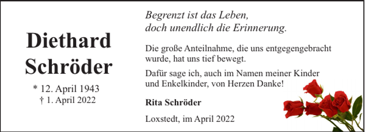 <p>Diethard<br />Schröder<br />* 12. April 1943<br />† 1. April 2022</p><p>Begrenzt ist das Leben,<br />doch unendlich die Erinnerung.<br />Die große Anteilnahme, die uns entgegengebracht<br />wurde, hat uns tief bewegt.<br />Dafür sage ich, auch im Namen meiner Kinder<br />und Enkelkinder, von Herzen Danke!<br />Rita Schröder<br />Loxstedt, im April 2022</p>