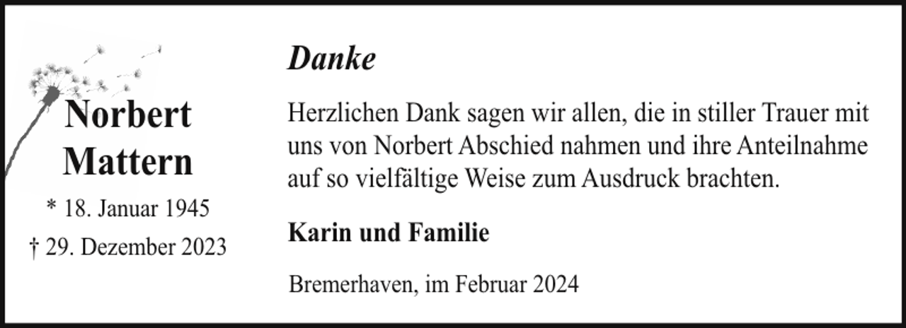 <p>Danke</p><p>Norbert<br />Mattern<br />* 18. Januar 1945<br />† 29. Dezember 2023</p><p>Herzlichen Dank sagen wir allen, die in stiller Trauer mit<br />uns von Norbert Abschied nahmen und ihre Anteilnahme<br />auf so vielfältige Weise zum Ausdruck brachten.<br />Karin und Familie<br />Bremerhaven, im Februar 2024</p>