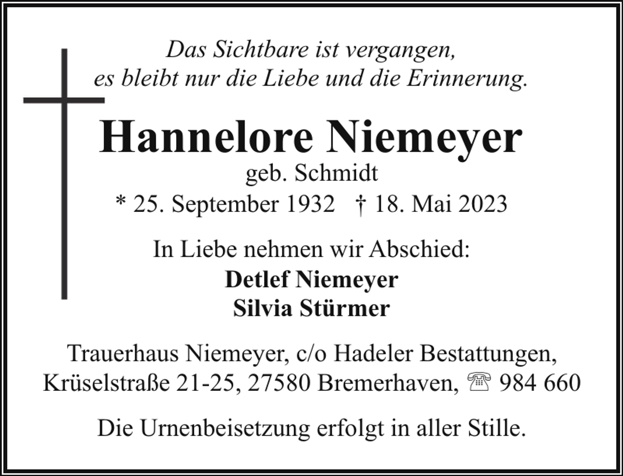 <p>Das Sichtbare ist vergangen,<br />es bleibt nur die Liebe und die Erinnerung.</p><p>Hannelore Niemeyer<br />geb. Schmidt<br />* 25. September 1932 † 18. Mai 2023<br />In Liebe nehmen wir Abschied:<br />Detlef Niemeyer<br />Silvia Stürmer<br />Trauerhaus Niemeyer, c/o Hadeler Bestattungen,<br />Krüselstraße 21-25, 27580 Bremerhaven, ' 984 660<br />Die Urnenbeisetzung erfolgt in aller Stille.</p>