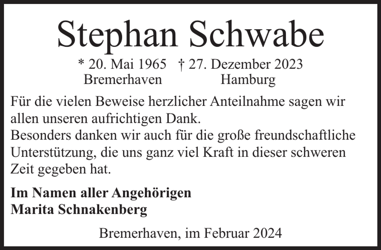 <p>Stephan Schwabe</p><p>* 20. Mai 1965 † 27. Dezember 2023<br />Bremerhaven<br />Hamburg<br />Für die vielen Beweise herzlicher Anteilnahme sagen wir<br />allen unseren aufrichtigen Dank.<br />Besonders danken wir auch für die große freundschaftliche<br />Unterstützung, die uns ganz viel Kraft in dieser schweren<br />Zeit gegeben hat.<br />Im Namen aller Angehörigen<br />Marita Schnakenberg<br />Bremerhaven, im Februar 2024</p>