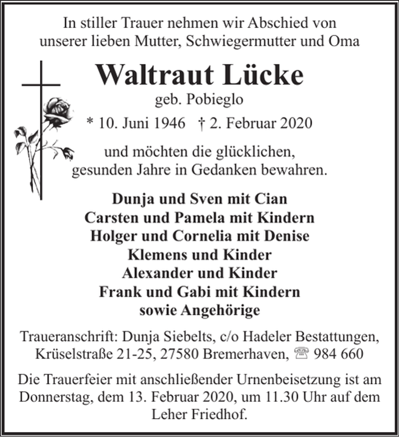 <p>In stiller Trauer nehmen wir Abschied von<br />unserer lieben Mutter, Schwiegermutter und Oma</p><p>Waltraut Lücke</p><p>geb. Pobieglo<br />* 10. Juni 1946 † 2. Februar 2020<br />und möchten die glücklichen,<br />gesunden Jahre in Gedanken bewahren.<br />Dunja und Sven mit Cian<br />Carsten und Pamela mit Kindern<br />Holger und Cornelia mit Denise<br />Klemens und Kinder<br />Alexander und Kinder<br />Frank und Gabi mit Kindern<br />sowie Angehörige<br />Traueranschrift: Dunja Siebelts, c/o Hadeler Bestattungen,<br />Krüselstraße 21-25, 27580 Bremerhaven, ' 984 660<br />Die Trauerfeier mit anschließender Urnenbeisetzung ist am<br />Donnerstag, dem 13. Februar 2020, um 11.30 Uhr auf dem<br />Leher Friedhof.</p>