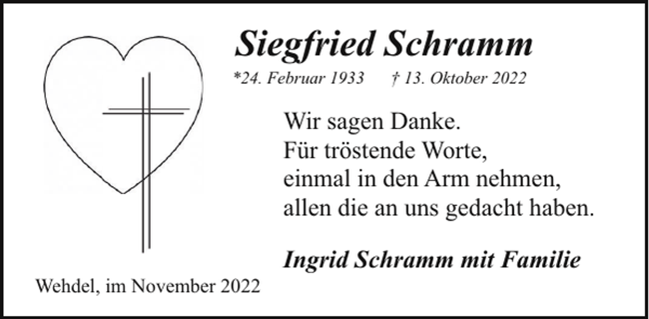 <p>Siegfried Schramm</p><p>*24. Februar 1933</p><p>† 13. Oktober 2022</p><p>Wir sagen Danke.<br />Für tröstende Worte,<br />einmal in den Arm nehmen,<br />allen die an uns gedacht haben.<br />Wehdel, im November 2022</p><p>Ingrid Schramm mit Familie</p>