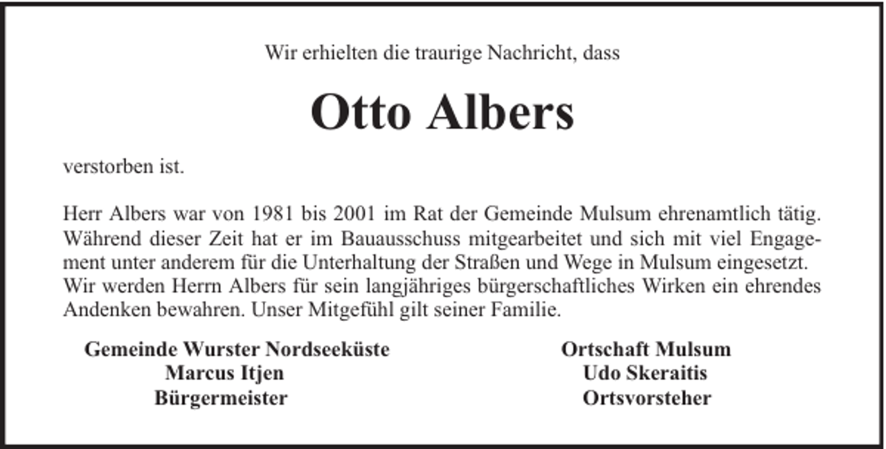 <p>Wir erhielten die traurige Nachricht, dass</p><p>Otto Albers<br />verstorben ist.<br />Herr Albers war von 1981 bis 2001 im Rat der Gemeinde Mulsum ehrenamtlich tätig.<br />Während dieser Zeit hat er im Bauausschuss mitgearbeitet und sich mit viel Engagement unter anderem für die Unterhaltung der Straßen und Wege in Mulsum eingesetzt.<br />Wir werden Herrn Albers für sein langjähriges bürgerschaftliches Wirken ein ehrendes<br />Andenken bewahren. Unser Mitgefühl gilt seiner Familie.<br />Gemeinde Wurster Nordseeküste<br />Marcus Itjen<br />Bürgermeister</p><p>Ortschaft Mulsum<br />Udo Skeraitis<br />Ortsvorsteher</p>