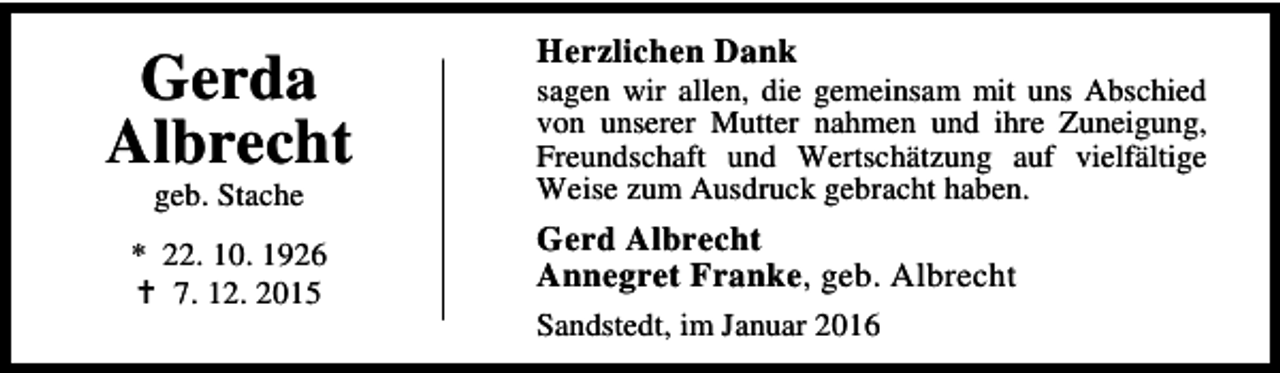 <p>Gerda<br />Albrecht<br />geb. Stache</p><p>* 22. 10. 1926<br />B 7. 12. 2015</p><p>Herzlichen Dank</p><p>sagen wir allen, die gemeinsam mit uns Abschied<br />von unserer Mutter nahmen und ihre Zuneigung,<br />Freundschaft und Wertschätzung auf vielfältige<br />Weise zum Ausdruck gebracht haben.</p><p>Gerd Albrecht<br />Annegret Franke, geb. Albrecht<br />Sandstedt, im Januar 2016</p>