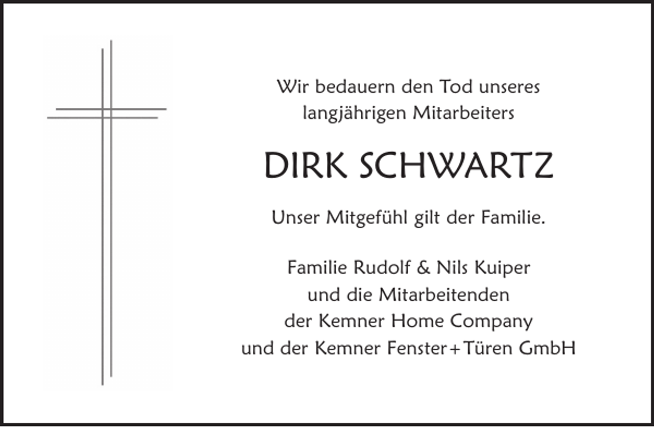 <p>Wir bedauern den Tod unseres<br />langjährigen Mitarbeiters</p><p>DIRK SCHWARTZ<br />Unser Mitgefühl gilt der Familie.<br />Familie Rudolf &amp; Nils Kuiper<br />und die Mitarbeitenden<br />der Kemner Home Company<br />und der Kemner Fenster + Türen GmbH</p>
