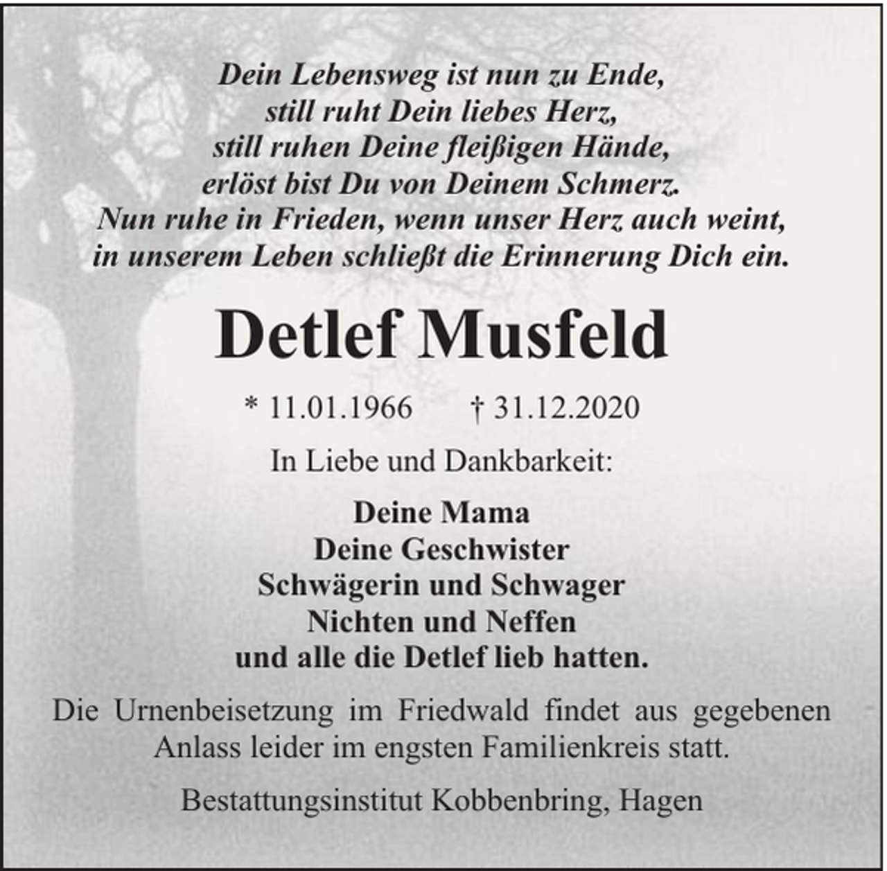 <p>Dein Lebensweg ist nun zu Ende,<br />still ruht Dein liebes Herz,<br />still ruhen Deine fleißigen Hände,<br />erlöst bist Du von Deinem Schmerz.<br />Nun ruhe in Frieden, wenn unser Herz auch weint,<br />in unserem Leben schließt die Erinnerung Dich ein.</p><p>Detlef Musfeld<br />* 11.01.1966</p><p>† 31.12.2020</p><p>In Liebe und Dankbarkeit:<br />Deine Mama<br />Deine Geschwister<br />Schwägerin und Schwager<br />Nichten und Neffen<br />und alle die Detlef lieb hatten.<br />Die Urnenbeisetzung im Friedwald findet aus gegebenen<br />Anlass leider im engsten Familienkreis statt.<br />Bestattungsinstitut Kobbenbring, Hagen</p>