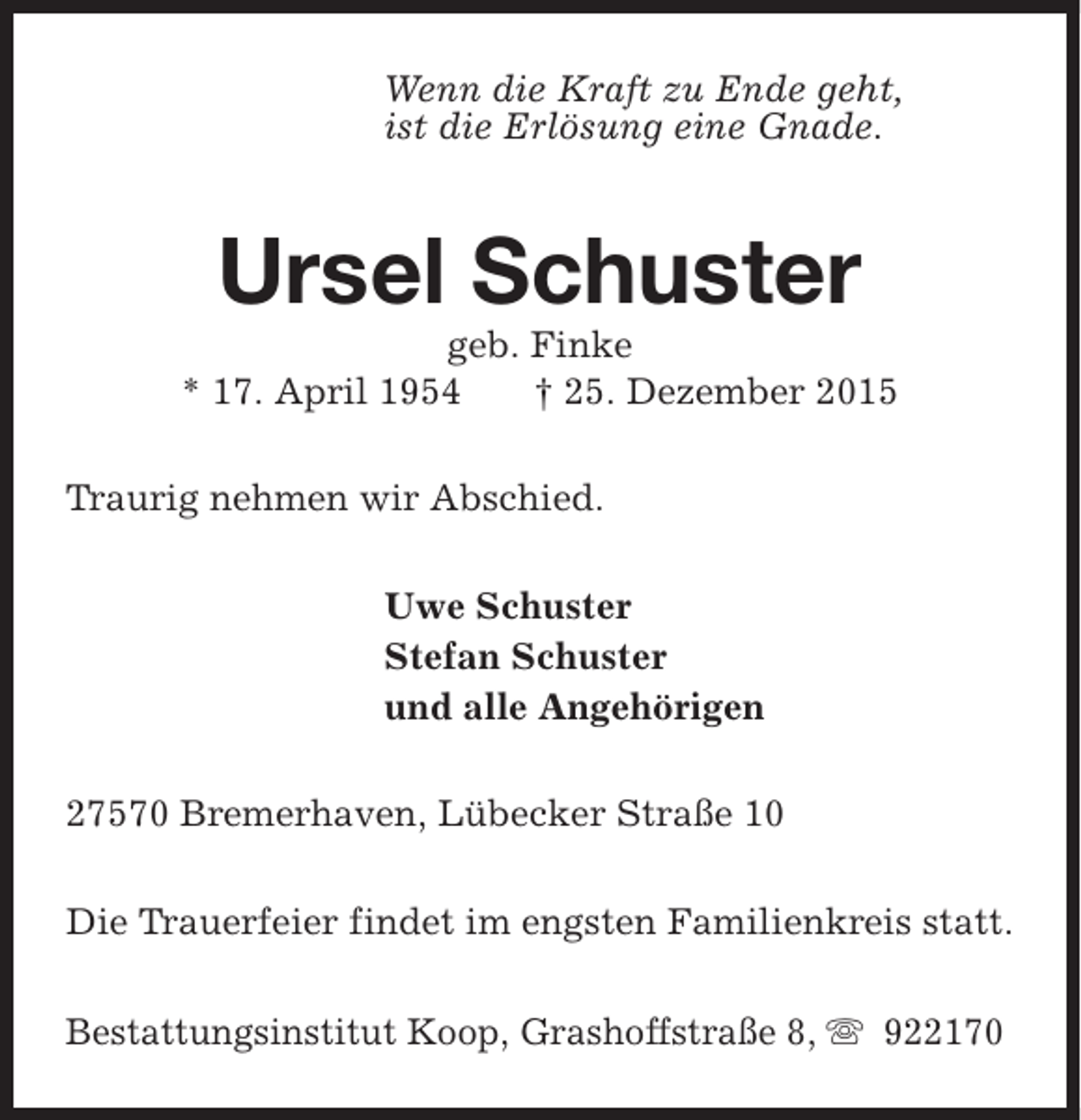 <p>Wenn die Kraft zu Ende geht,<br />ist die Erlösung eine Gnade.</p><p>Ursel Schuster</p><p>geb. Finke<br />* 17. April 1954<br />† 25. Dezember 2015<br />Traurig nehmen wir Abschied.<br />Uwe Schuster<br />Stefan Schuster<br />und alle Angehörigen<br />27570 Bremerhaven, Lübecker Straße 10<br />Die Trauerfeier findet im engsten Familienkreis statt.<br />Bestattungsinstitut Koop, Grashoffstraße 8, s 922170</p>