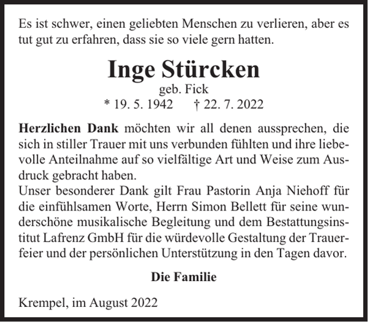 <p>Es ist schwer, einen geliebten Menschen zu verlieren, aber es<br />tut gut zu erfahren, dass sie so viele gern hatten.</p><p>Inge Stürcken</p><p>geb. Fick<br />* 19. 5. 1942 † 22. 7. 2022<br />Herzlichen Dank möchten wir all denen aussprechen, die<br />sich in stiller Trauer mit uns verbunden fühlten und ihre liebevolle Anteilnahme auf so vielfältige Art und Weise zum Ausdruck gebracht haben.<br />Unser besonderer Dank gilt Frau Pastorin Anja Niehoff für<br />die einfühlsamen Worte, Herrn Simon Bellett für seine wunderschöne musikalische Begleitung und dem Bestattungsinstitut Lafrenz GmbH für die würdevolle Gestaltung der Trauerfeier und der persönlichen Unterstützung in den Tagen davor.<br />Die Familie<br />Krempel, im August 2022</p>