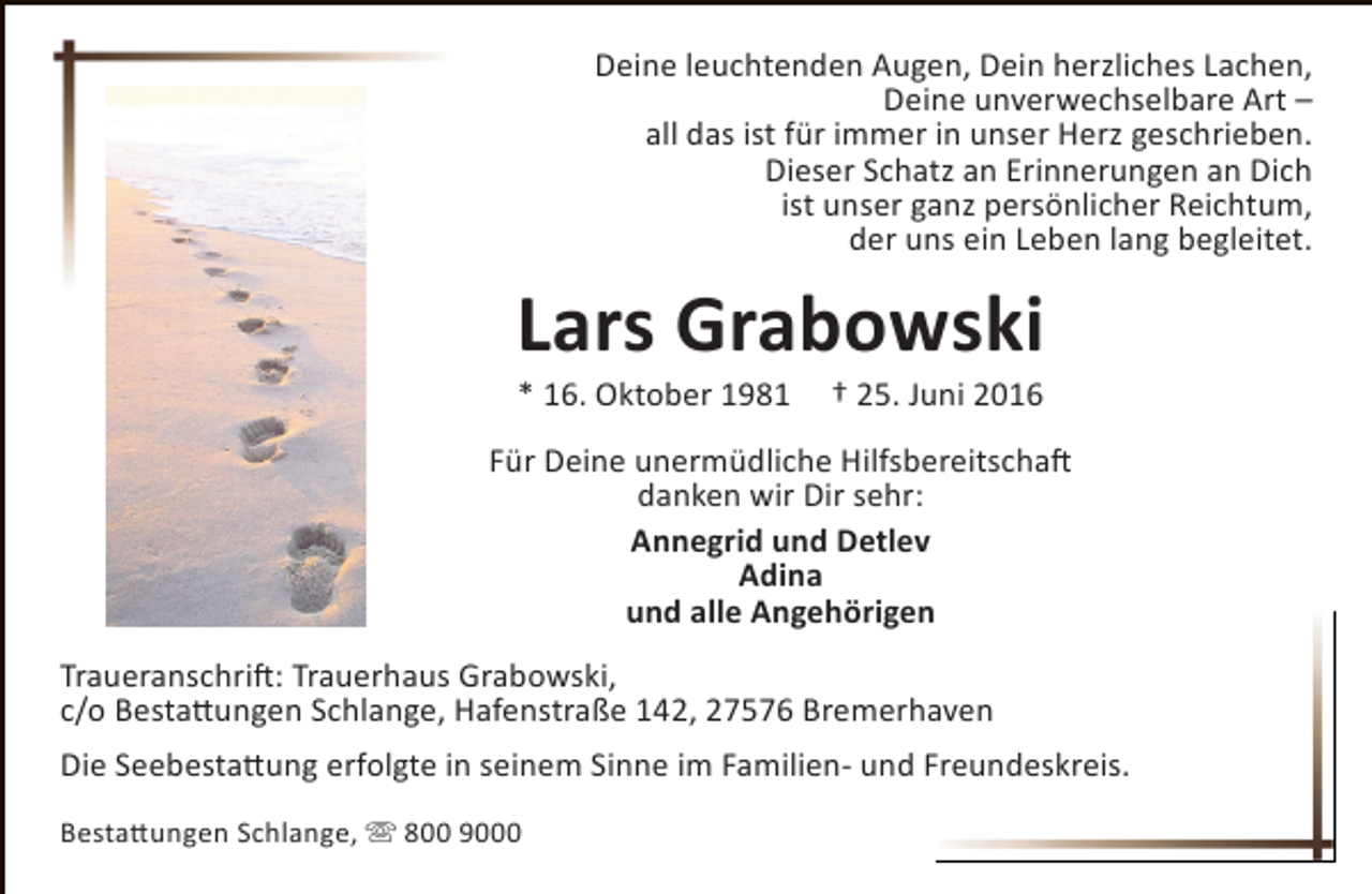 <p>Deine leuchtenden Augen, Dein herzliches Lachen,<br />Deine unverwechselbare Art –<br />all das ist für immer in unser Herz geschrieben.<br />Dieser Schatz an Erinnerungen an Dich<br />ist unser ganz persönlicher Reichtum,<br />der uns ein Leben lang begleitet.</p><p>Lars Grabowski<br />* 16. Oktober 1981</p><p>† 25. Juni 2016</p><p>Für Deine unermüdliche Hilfsbereitschaft<br />danken wir Dir sehr:<br />Annegrid und Detlev<br />Adina<br />und alle Angehörigen<br />Traueranschrift: Trauerhaus Grabowski,<br />c/o Bestattungen Schlange, Hafenstraße 142, 27576 Bremerhaven<br />Die Seebestattung erfolgte in seinem Sinne im Familien- und Freundeskreis.<br />Bestattungen Schlange,  800 9000</p>