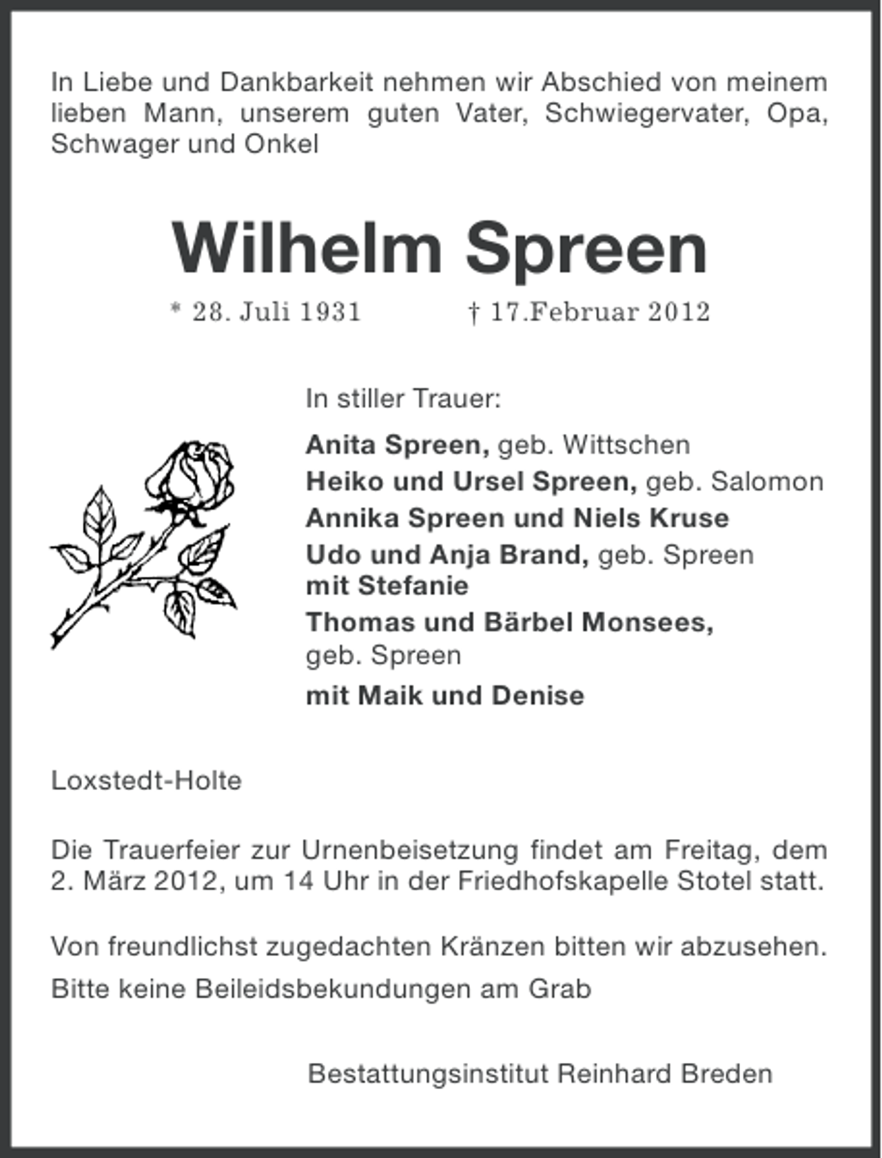 <p>In Liebe und Dankbarkeit nehmen wir Abschied von meinem<br />lieben Mann, unserem guten Vater, Schwiegervater, Opa,<br />Schwager und Onkel</p>
<p>Wilhelm Spreen<br />* 28. Juli 1931</p>
<p>† 17.Februar 2012</p>
<p>In stiller Trauer:<br />Anita Spreen, geb. Wittschen<br />Heiko und Ursel Spreen, geb. Salomon<br />Annika Spreen und Niels Kruse<br />Udo und Anja Brand, geb. Spreen<br />mit Stefanie<br />Thomas und Bärbel Monsees,<br />geb. Spreen<br />mit Maik und Denise<br />Loxstedt-Holte<br />Die Trauerfeier zur Urnenbeisetzung findet am Freitag, dem<br />2. März 2012, um 14 Uhr in der Friedhofskapelle Stotel statt.<br />Von freundlichst zugedachten Kränzen bitten wir abzusehen.<br />Bitte keine Beileidsbekundungen am Grab<br />Bestattungsinstitut Reinhard Breden</p>