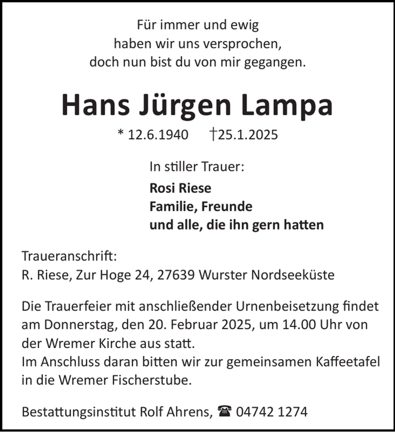 <p>Für immer und ewig<br />haben wir uns versprochen,<br />doch nun bist du von mir gegangen.</p><p>Hans Jürgen Lampa<br />* 12.6.1940</p><p>†25.1.2025</p><p>In s ller Trauer:<br />Rosi Riese<br />Familie, Freunde<br />und alle, die ihn gern ha en<br />Traueranschri :<br />R. Riese, Zur Hoge 24, 27639 Wurster Nordseeküste<br />Die Trauerfeier mit anschließender Urnenbeisetzung ﬁndet<br />am Donnerstag, den 20. Februar 2025, um 14.00 Uhr von<br />der Wremer Kirche aus sta .<br />Im Anschluss daran bi en wir zur gemeinsamen Kaﬀeetafel<br />in die Wremer Fischerstube.<br />Besta ungsins tut Rolf Ahrens,  04742 1274</p>
