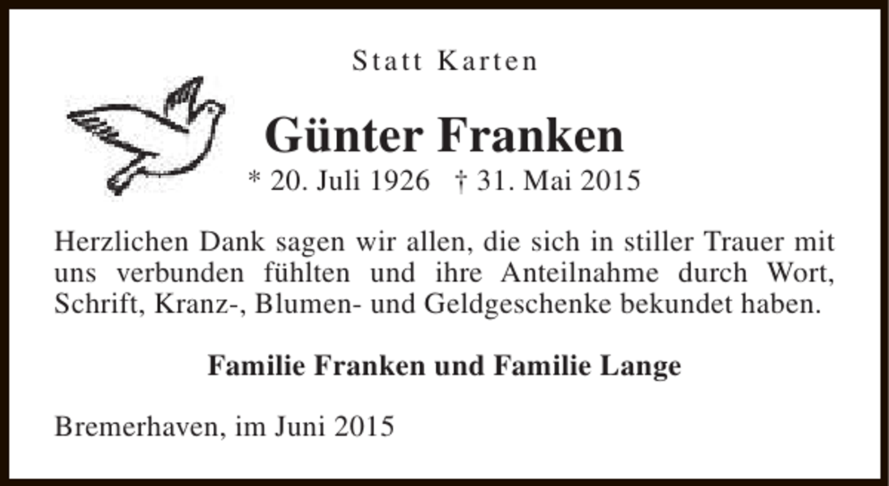 <p>Statt Karten</p><p>Günter Franken</p><p>* 20. Juli 1926 † 31. Mai 2015<br />Herzlichen Dank sagen wir allen, die sich in stiller Trauer mit<br />uns verbunden fühlten und ihre Anteilnahme durch Wort,<br />Schrift, Kranz-, Blumen- und Geldgeschenke bekundet haben.<br />Familie Franken und Familie Lange<br />Bremerhaven, im Juni 2015</p>