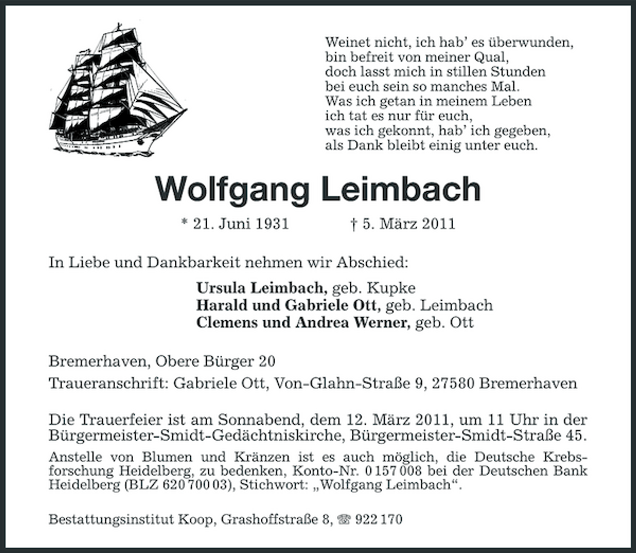 <p>Weinet nicht, ich hab’ es überwunden,<br />bin befreit von meiner Qual,<br />doch lasst mich in stillen Stunden<br />bei euch sein so manches Mal.<br />Was ich getan in meinem Leben<br />ich tat es nur für euch,<br />was ich gekonnt, hab’ ich gegeben,<br />als Dank bleibt einig unter euch.<br />Wolfgang Leimbach<br />* 21. Juni 1931 † 5. März 2011<br />In Liebe und Dankbarkeit nehmen wir Abschied:<br />Ursula Leimbach, geb. Kupke<br />Harald und Gabriele Ott, geb. Leimbach<br />Clemens und Andrea Werner, geb. Ott<br />Bremerhaven, Obere Bürger 20<br />Traueranschrift: Gabriele Ott, Von-Glahn-Straße 9, 27580 Bremerhaven<br />Die Trauerfeier ist am Sonnabend, dem 12. März 2011, um 11 Uhr in der<br />Bürgermeister-Smidt- Gedächtniskirche, Bürgermeister-Smidt-Straße 45.<br />Anstelle von Blumen und Kränzen ist es auch möglich, die Deutsche Krebsforschung Heidelberg, zu bedenken, Konto-Nr. 0 157 008 bei der Deutschen Bank Heidelberg (BLZ 620 700 03), Stichwort: „Wolfgang Leimbach“.<br />Bestattungsinstitut Koop, Grashoffstraße 8, T 922 170</p>