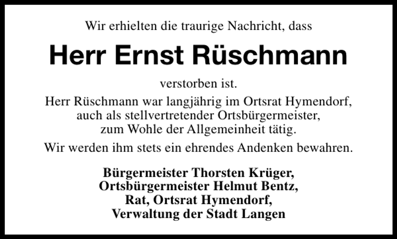 <p>Wir erhielten die traurige Nachricht, dass</p><p>Herr Ernst Rüschmann<br />verstorben ist.<br />Herr Rüschmann war langjährig im Ortsrat Hymendorf,<br />auch als stellvertretender Ortsbürgermeister,<br />zum Wohle der Allgemeinheit tätig.<br />Wir werden ihm stets ein ehrendes Andenken bewahren.<br />Bürgermeister Thorsten Krüger,<br />Ortsbürgermeister Helmut Bentz,<br />Rat, Ortsrat Hymendorf,<br />Verwaltung der Stadt Langen</p>
