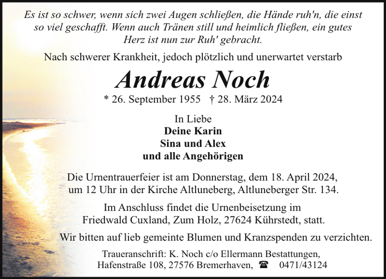<p>Es ist so schwer, wenn sich zwei Augen schließen, die Hände ruh'n, die einst<br />so viel geschafft. Wenn auch Tränen still und heimlich fließen, ein gutes<br />Herz ist nun zur Ruh' gebracht.<br />Nach schwerer Krankheit, jedoch plötzlich und unerwartet verstarb</p>
<p>Andreas Noch</p>
<p>* 26. September 1955 † 28. März 2024<br />In Liebe<br />Deine Karin<br />Sina und Alex<br />und alle Angehörigen<br />Die Urnentrauerfeier ist am Donnerstag, dem 18. April 2024,<br />um 12 Uhr in der Kirche Altluneberg, Altluneberger Str. 134.<br />Im Anschluss findet die Urnenbeisetzung im<br />Friedwald Cuxland, Zum Holz, 27624 Kührstedt, statt.<br />Wir bitten auf lieb gemeinte Blumen und Kranzspenden zu verzichten.<br />Traueranschrift: K. Noch c/o Ellermann Bestattungen,<br />Hafenstraße 108, 27576 Bremerhaven, ( 0471/43124</p>