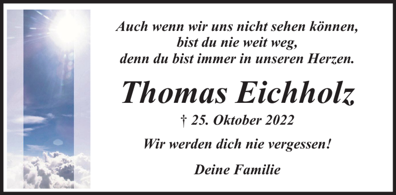<p>Auch wenn wir uns nicht sehen können,<br />bist du nie weit weg,<br />denn du bist immer in unseren Herzen.</p><p>Thomas Eichholz<br />† 25. Oktober 2022</p><p>Wir werden dich nie vergessen!<br />Deine Familie</p>