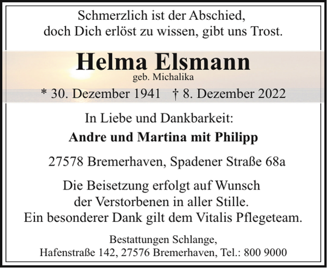 <p>Schmerzlich ist der Abschied,<br />doch Dich erlöst zu wissen, gibt uns Trost.</p><p>Helma Elsmann<br />geb. Michalika</p><p>* 30. Dezember 1941 † 8. Dezember 2022<br />In Liebe und Dankbarkeit:<br />Andre und Martina mit Philipp<br />27578 Bremerhaven, Spadener Straße 68a<br />Die Beisetzung erfolgt auf Wunsch<br />der Verstorbenen in aller Stille.<br />Ein besonderer Dank gilt dem Vitalis Pflegeteam.<br />Bestattungen Schlange,<br />Hafenstraße 142, 27576 Bremerhaven, Tel.: 800 9000</p>