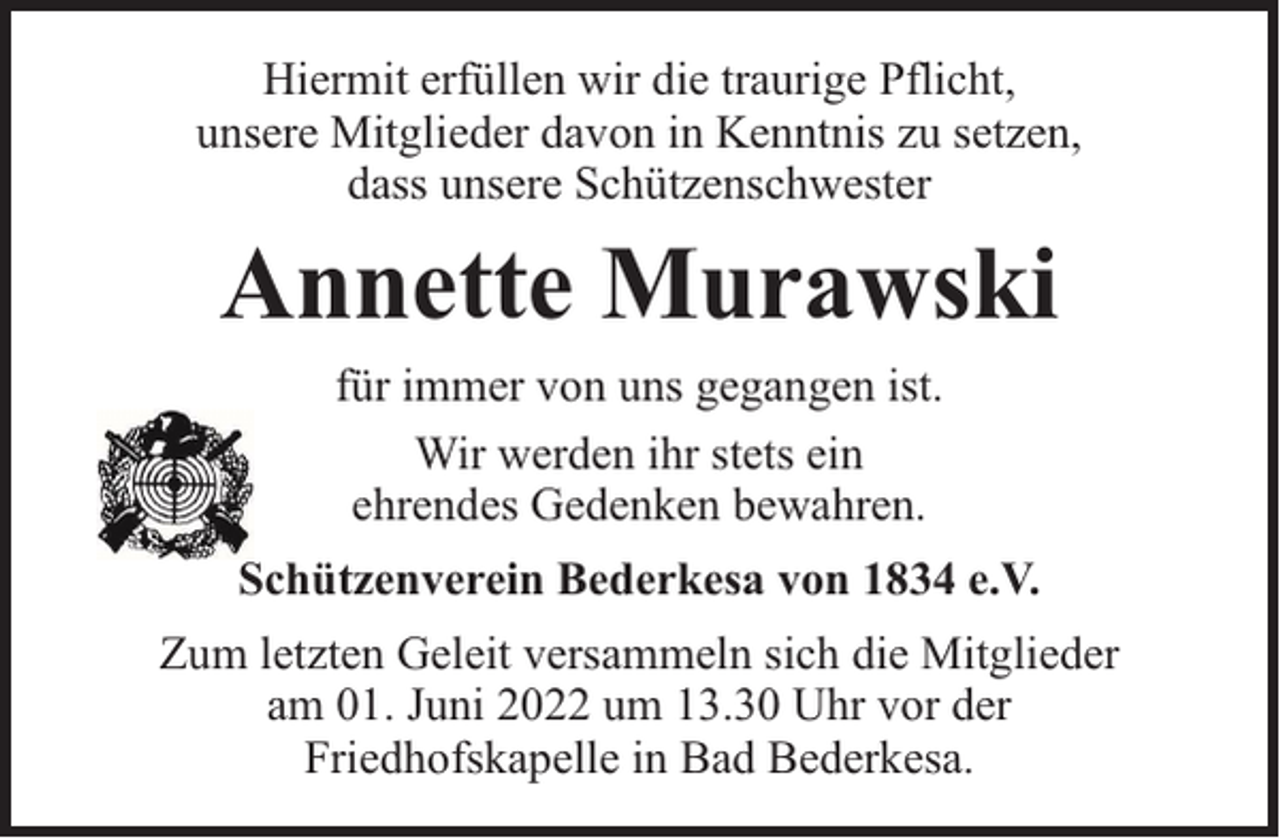 <p>Hiermit erfüllen wir die traurige Pflicht,<br />unsere Mitglieder davon in Kenntnis zu setzen,<br />dass unsere Schützenschwester</p><p>Annette Murawski<br />für immer von uns gegangen ist.<br />Wir werden ihr stets ein<br />ehrendes Gedenken bewahren.<br />Schützenverein Bederkesa von 1834 e.V.<br />Zum letzten Geleit versammeln sich die Mitglieder<br />am 01. Juni 2022 um 13.30 Uhr vor der<br />Friedhofskapelle in Bad Bederkesa.</p>
