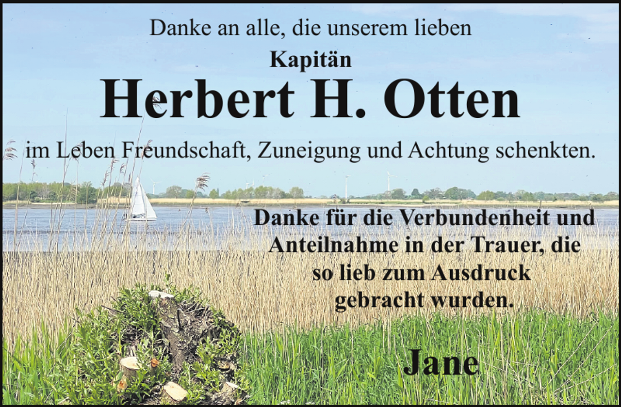 <p>Danke an alle, die unserem lieben<br />Kapitän</p><p>Herbert H. Otten</p><p>im Leben Freundschaft, Zuneigung und Achtung schenkten.<br />Danke für die Verbundenheit und<br />Anteilnahme in der Trauer, die<br />so lieb zum Ausdruck<br />gebracht wurden.</p><p>Jane</p>
