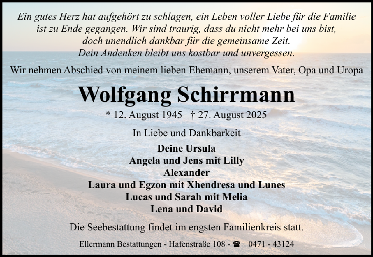 <p>Ein gutes Herz hat aufgehört zu schlagen, ein Leben voller Liebe für die Familie<br />ist zu Ende gegangen. Wir sind traurig, dass du nicht mehr bei uns bist,<br />doch unendlich dankbar für die gemeinsame Zeit.<br />Dein Andenken bleibt uns kostbar und unvergessen.<br />Wir nehmen Abschied von meinem lieben Ehemann, unserem Vater, Opa und Uropa</p><p>Wolfgang Schirrmann<br />* 12. August 1945 † 27. August 2025<br />In Liebe und Dankbarkeit<br />Deine Ursula<br />Angela und Jens mit Lilly<br />Alexander<br />Laura und Egzon mit Xhendresa und Lunes<br />Lucas und Sarah mit Melia<br />Lena und David<br />Die Seebestattung findet im engsten Familienkreis statt.<br />Ellermann Bestattungen - Hafenstraße 108 - ( 0471 - 43124</p>