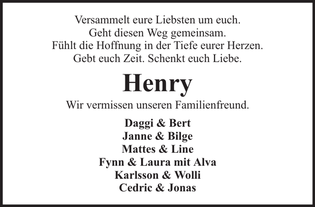 <p>Versammelt eure Liebsten um euch.<br />Geht diesen Weg gemeinsam.<br />Fühlt die Hoffnung in der Tiefe eurer Herzen.<br />Gebt euch Zeit. Schenkt euch Liebe.</p><p>Henry</p><p>Wir vermissen unseren Familienfreund.<br />Daggi &amp; Bert<br />Janne &amp; Bilge<br />Mattes &amp; Line<br />Fynn &amp; Laura mit Alva<br />Karlsson &amp; Wolli<br />Cedric &amp; Jonas</p>