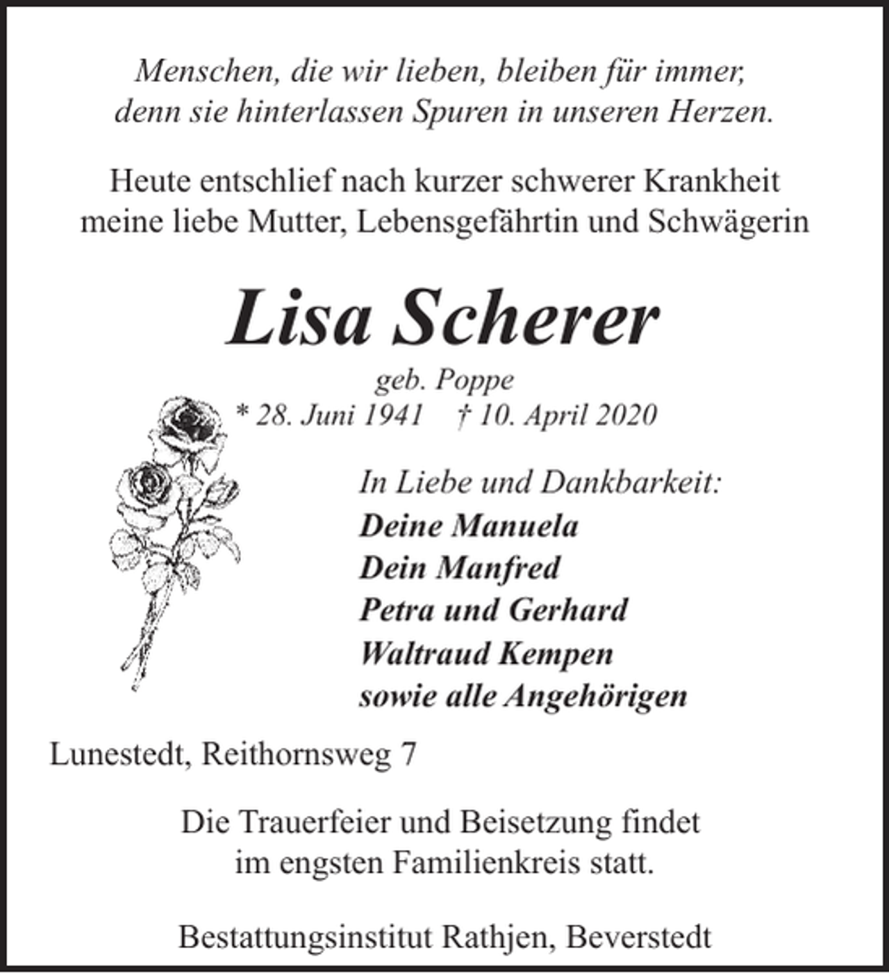 <p>Menschen, die wir lieben, bleiben für immer,<br />denn sie hinterlassen Spuren in unseren Herzen.<br />Heute entschlief nach kurzer schwerer Krankheit<br />meine liebe Mutter, Lebensgefährtin und Schwägerin</p><p>Lisa Scherer<br />geb. Poppe<br />* 28. Juni 1941 † 10. April 2020</p><p>In Liebe und Dankbarkeit:<br />Deine Manuela<br />Dein Manfred<br />Petra und Gerhard<br />Waltraud Kempen<br />sowie alle Angehörigen<br />Lunestedt, Reithornsweg 7<br />Die Trauerfeier und Beisetzung findet<br />im engsten Familienkreis statt.<br />Bestattungsinstitut Rathjen, Beverstedt</p>