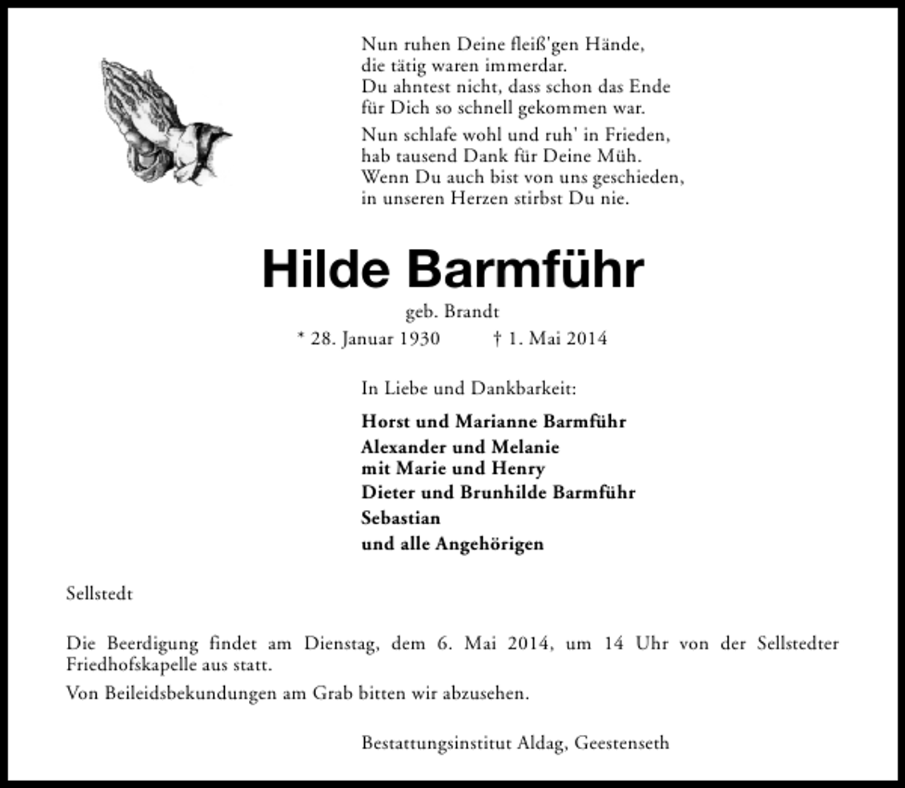 <p>Nun ruhen Deine fleiß'gen Hände,<br />die tätig waren immerdar.<br />Du ahntest nicht, dass schon das Ende<br />für Dich so schnell gekommen war.<br />Nun schlafe wohl und ruh' in Frieden,<br />hab tausend Dank für Deine Müh.<br />Wenn Du auch bist von uns geschieden,<br />in unseren Herzen stirbst Du nie.</p><p>Hilde Barmführ<br />geb. Brandt<br />* 28. Januar 1930<br />† 1. Mai 2014<br />In Liebe und Dankbarkeit:<br />Horst und Marianne Barmführ<br />Alexander und Melanie<br />mit Marie und Henry<br />Dieter und Brunhilde Barmführ<br />Sebastian<br />und alle Angehörigen<br />Sellstedt<br />Die Beerdigung findet am Dienstag, dem 6. Mai 2014, um 14 Uhr von der Sellstedter<br />Friedhofskapelle aus statt.<br />Von Beileidsbekundungen am Grab bitten wir abzusehen.<br />Bestattungsinstitut Aldag, Geestenseth</p>