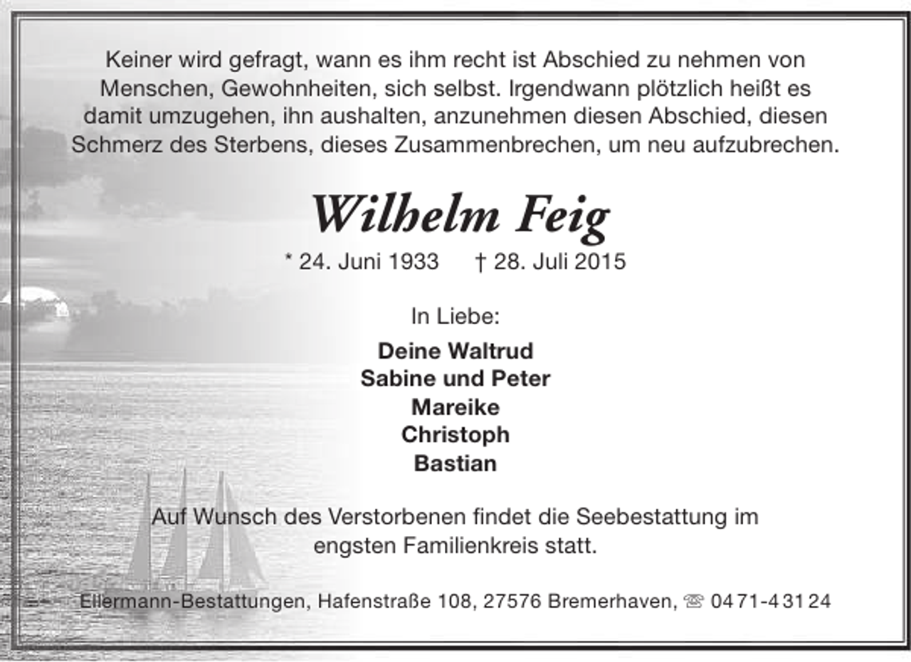 <p>Keiner wird gefragt, wann es ihm recht ist Abschied zu nehmen von<br />Menschen, Gewohnheiten, sich selbst. Irgendwann plötzlich heißt es<br />damit umzugehen, ihn aushalten, anzunehmen diesen Abschied, diesen<br />Schmerz des Sterbens, dieses Zusammenbrechen, um neu aufzubrechen.</p><p>Wilhelm Feig</p><p>* 24. Juni 1933</p><p>† 28. Juli 2015</p><p>In Liebe:<br />Deine Waltrud<br />Sabine und Peter<br />Mareike<br />Christoph<br />Bastian<br />Auf Wunsch des Verstorbenen findet die Seebestattung im<br />engsten Familienkreis statt.<br />Ellermann-Bestattungen, Hafenstraße 108, 27576 Bremerhaven,  04 71-4 31 24</p>