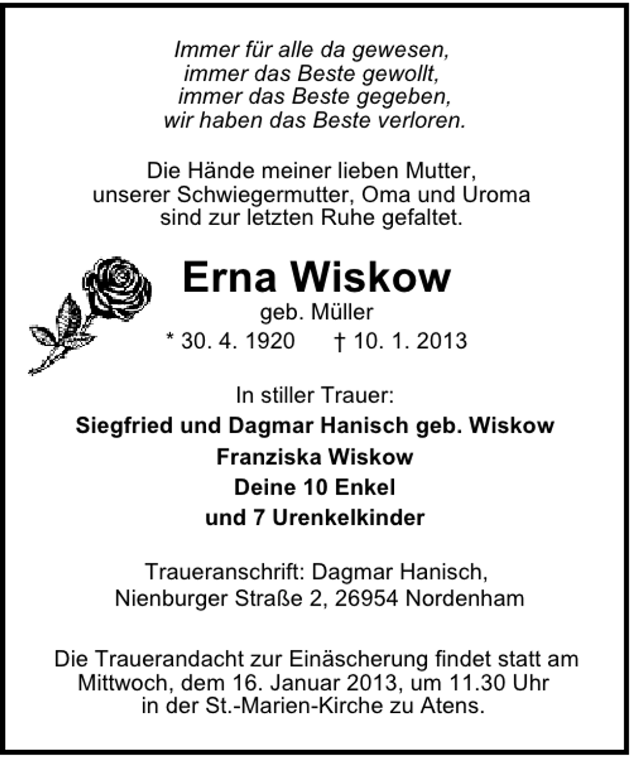<p>Immer für alle da gewesen,<br />immer das Beste gewollt,<br />immer das Beste gegeben,<br />wir haben das Beste verloren.<br />Die Hände meiner lieben Mutter,<br />unserer Schwiegermutter, Oma und Uroma<br />sind zur letzten Ruhe gefaltet.</p><p>Erna Wiskow</p><p>geb. Müller<br />* 30. 4. 1920<br />† 10. 1. 2013<br />In stiller Trauer:<br />Siegfried und Dagmar Hanisch geb. Wiskow<br />Franziska Wiskow<br />Deine 10 Enkel<br />und 7 Urenkelkinder<br />Traueranschrift: Dagmar Hanisch,<br />Nienburger Straße 2, 26954 Nordenham<br />Die Trauerandacht zur Einäscherung findet statt am<br />Mittwoch, dem 16. Januar 2013, um 11.30 Uhr<br />in der St.-Marien-Kirche zu Atens.</p>