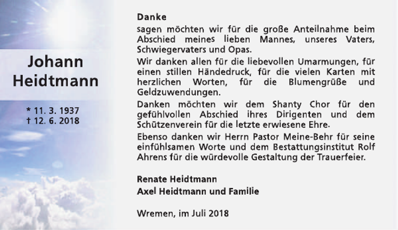 <p>Johann<br />Heidtmann<br />* 11. 3. 1937<br />† 12. 6. 2018</p><p>Danke<br />sagen möchten wir für die große Anteilnahme beim<br />Abschied meines lieben Mannes, unseres Vaters,<br />Schwiegervaters und Opas.<br />Wir danken allen für die liebevollen Umarmungen, für<br />einen stillen Händedruck, für die vielen Karten mit<br />herzlichen Worten, für die Blumengrüße und<br />Geldzuwendungen.<br />Danken möchten wir dem Shanty Chor für den<br />gefühlvollen Abschied ihres Dirigenten und dem<br />Schützenverein für die letzte erwiesene Ehre.<br />Ebenso danken wir Herrn Pastor Meine-Behr für seine<br />einfühlsamen Worte und dem Bestattungsinstitut Rolf<br />Ahrens für die würdevolle Gestaltung der Trauerfeier.<br />Renate Heidtmann<br />Axel Heidtmann und Familie<br />Wremen, im Juli 2018</p>
