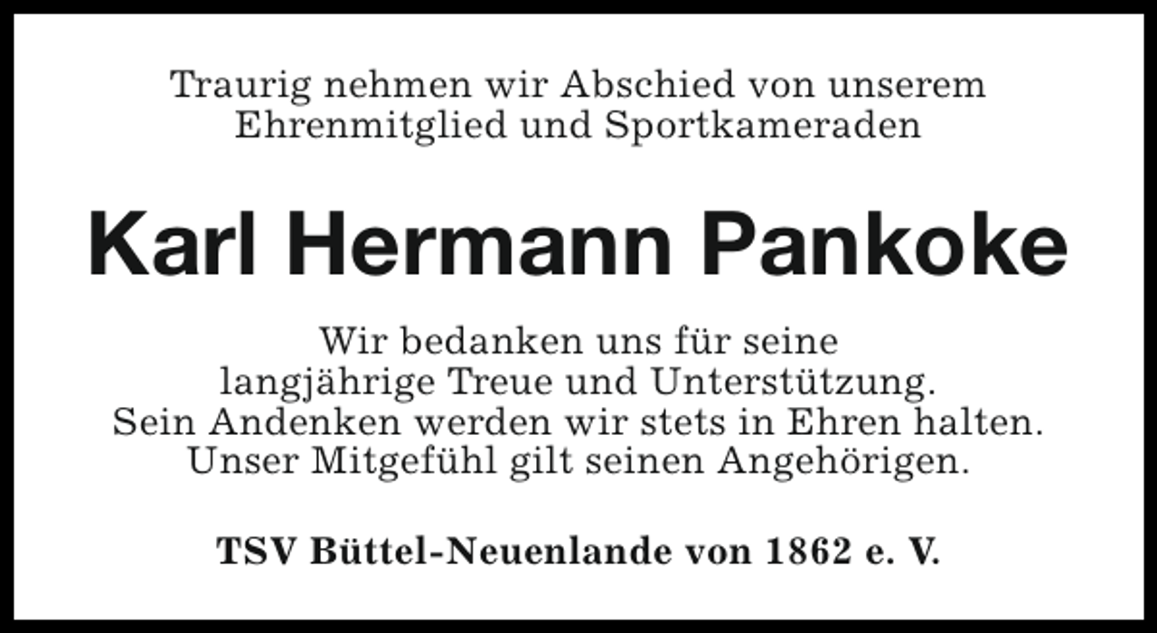 <p>Traurig nehmen wir Abschied von unserem<br />Ehrenmitglied und Sportkameraden</p><p>Karl Hermann Pankoke<br />Wir bedanken uns für seine<br />langjährige Treue und Unterstützung.<br />Sein Andenken werden wir stets in Ehren halten.<br />Unser Mitgefühl gilt seinen Angehörigen.<br />TSV Büttel-Neuenlande von 1862 e. V.</p>